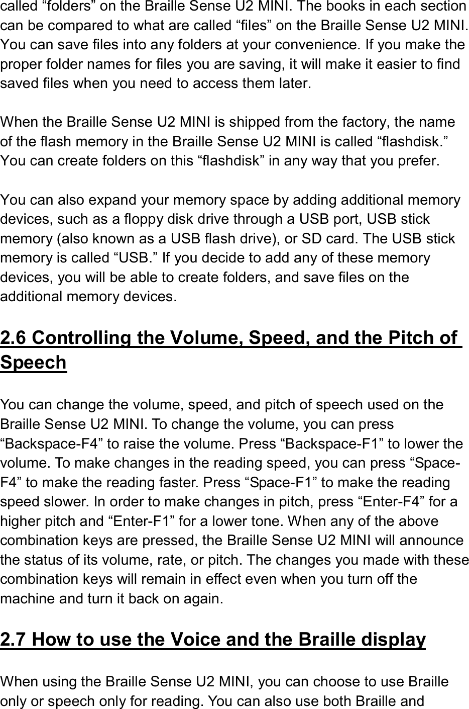  called “folders” on the Braille Sense U2 MINI. The books in each section can be compared to what are called “files” on the Braille Sense U2 MINI. You can save files into any folders at your convenience. If you make the proper folder names for files you are saving, it will make it easier to find saved files when you need to access them later.  When the Braille Sense U2 MINI is shipped from the factory, the name of the flash memory in the Braille Sense U2 MINI is called “flashdisk.” You can create folders on this “flashdisk” in any way that you prefer.  You can also expand your memory space by adding additional memory devices, such as a floppy disk drive through a USB port, USB stick memory (also known as a USB flash drive), or SD card. The USB stick memory is called “USB.” If you decide to add any of these memory devices, you will be able to create folders, and save files on the additional memory devices.  2.6 Controlling the Volume, Speed, and the Pitch of Speech  You can change the volume, speed, and pitch of speech used on the Braille Sense U2 MINI. To change the volume, you can press “Backspace-F4” to raise the volume. Press “Backspace-F1” to lower the volume. To make changes in the reading speed, you can press “Space-F4” to make the reading faster. Press “Space-F1” to make the reading speed slower. In order to make changes in pitch, press “Enter-F4” for a higher pitch and “Enter-F1” for a lower tone. When any of the above combination keys are pressed, the Braille Sense U2 MINI will announce the status of its volume, rate, or pitch. The changes you made with these combination keys will remain in effect even when you turn off the machine and turn it back on again.    2.7 How to use the Voice and the Braille display  When using the Braille Sense U2 MINI, you can choose to use Braille only or speech only for reading. You can also use both Braille and 