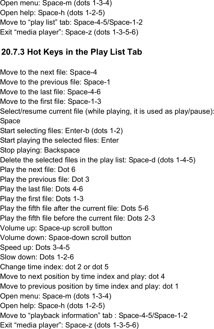  Open menu: Space-m (dots 1-3-4) Open help: Space-h (dots 1-2-5) Move to “play list” tab: Space-4-5/Space-1-2 Exit “media player”: Space-z (dots 1-3-5-6)  20.7.3 Hot Keys in the Play List Tab  Move to the next file: Space-4 Move to the previous file: Space-1 Move to the last file: Space-4-6 Move to the first file: Space-1-3 Select/resume current file (while playing, it is used as play/pause): Space Start selecting files: Enter-b (dots 1-2) Start playing the selected files: Enter Stop playing: Backspace Delete the selected files in the play list: Space-d (dots 1-4-5) Play the next file: Dot 6 Play the previous file: Dot 3 Play the last file: Dots 4-6 Play the first file: Dots 1-3 Play the fifth file after the current file: Dots 5-6 Play the fifth file before the current file: Dots 2-3 Volume up: Space-up scroll button Volume down: Space-down scroll button Speed up: Dots 3-4-5 Slow down: Dots 1-2-6 Change time index: dot 2 or dot 5 Move to next position by time index and play: dot 4 Move to previous position by time index and play: dot 1 Open menu: Space-m (dots 1-3-4) Open help: Space-h (dots 1-2-5) Move to “playback information” tab : Space-4-5/Space-1-2 Exit “media player”: Space-z (dots 1-3-5-6)  