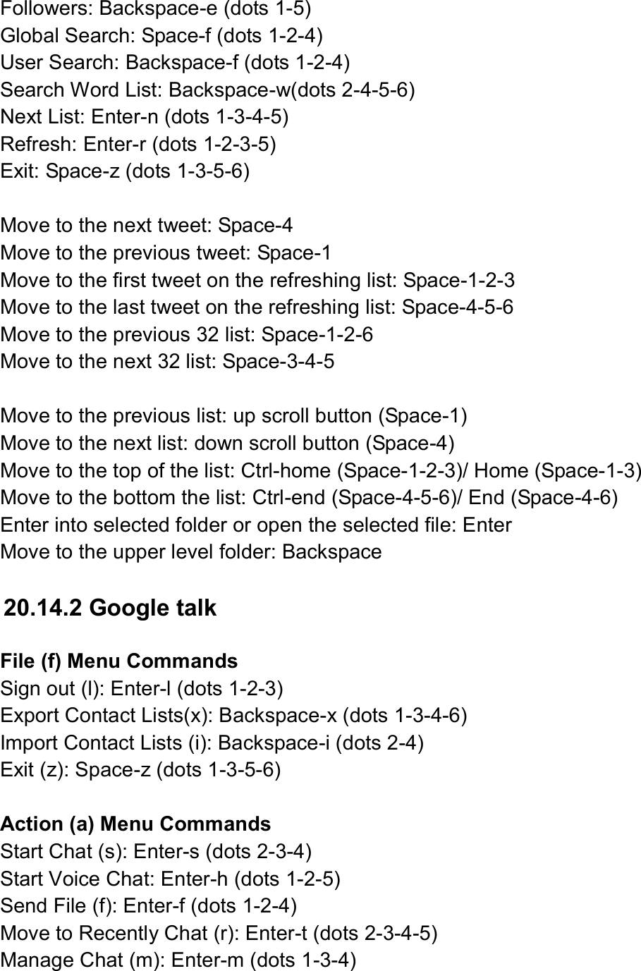  Followers: Backspace-e (dots 1-5) Global Search: Space-f (dots 1-2-4) User Search: Backspace-f (dots 1-2-4) Search Word List: Backspace-w(dots 2-4-5-6)   Next List: Enter-n (dots 1-3-4-5) Refresh: Enter-r (dots 1-2-3-5) Exit: Space-z (dots 1-3-5-6)  Move to the next tweet: Space-4   Move to the previous tweet: Space-1 Move to the first tweet on the refreshing list: Space-1-2-3 Move to the last tweet on the refreshing list: Space-4-5-6 Move to the previous 32 list: Space-1-2-6 Move to the next 32 list: Space-3-4-5  Move to the previous list: up scroll button (Space-1) Move to the next list: down scroll button (Space-4) Move to the top of the list: Ctrl-home (Space-1-2-3)/ Home (Space-1-3) Move to the bottom the list: Ctrl-end (Space-4-5-6)/ End (Space-4-6) Enter into selected folder or open the selected file: Enter Move to the upper level folder: Backspace  20.14.2 Google talk  File (f) Menu Commands Sign out (l): Enter-l (dots 1-2-3) Export Contact Lists(x): Backspace-x (dots 1-3-4-6) Import Contact Lists (i): Backspace-i (dots 2-4) Exit (z): Space-z (dots 1-3-5-6)  Action (a) Menu Commands Start Chat (s): Enter-s (dots 2-3-4) Start Voice Chat: Enter-h (dots 1-2-5) Send File (f): Enter-f (dots 1-2-4) Move to Recently Chat (r): Enter-t (dots 2-3-4-5) Manage Chat (m): Enter-m (dots 1-3-4)  