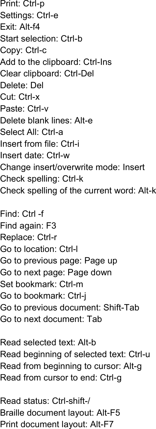  Print: Ctrl-p Settings: Ctrl-e Exit: Alt-f4 Start selection: Ctrl-b Copy: Ctrl-c   Add to the clipboard: Ctrl-Ins Clear clipboard: Ctrl-Del Delete: Del Cut: Ctrl-x Paste: Ctrl-v Delete blank lines: Alt-e Select All: Ctrl-a Insert from file: Ctrl-i   Insert date: Ctrl-w Change insert/overwrite mode: Insert Check spelling: Ctrl-k Check spelling of the current word: Alt-k  Find: Ctrl -f Find again: F3   Replace: Ctrl-r Go to location: Ctrl-l Go to previous page: Page up Go to next page: Page down Set bookmark: Ctrl-m Go to bookmark: Ctrl-j Go to previous document: Shift-Tab Go to next document: Tab    Read selected text: Alt-b Read beginning of selected text: Ctrl-u Read from beginning to cursor: Alt-g Read from cursor to end: Ctrl-g  Read status: Ctrl-shift-/ Braille document layout: Alt-F5 Print document layout: Alt-F7 
