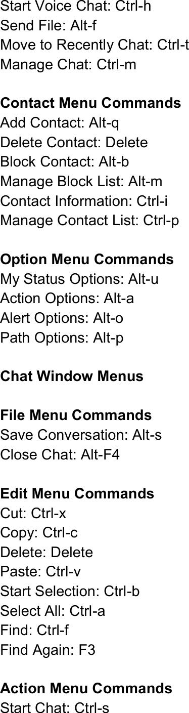  Start Voice Chat: Ctrl-h   Send File: Alt-f   Move to Recently Chat: Ctrl-t   Manage Chat: Ctrl-m    Contact Menu Commands Add Contact: Alt-q   Delete Contact: Delete Block Contact: Alt-b   Manage Block List: Alt-m   Contact Information: Ctrl-i   Manage Contact List: Ctrl-p    Option Menu Commands My Status Options: Alt-u   Action Options: Alt-a   Alert Options: Alt-o   Path Options: Alt-p    Chat Window Menus  File Menu Commands   Save Conversation: Alt-s   Close Chat: Alt-F4  Edit Menu Commands Cut: Ctrl-x   Copy: Ctrl-c   Delete: Delete   Paste: Ctrl-v   Start Selection: Ctrl-b   Select All: Ctrl-a   Find: Ctrl-f   Find Again: F3    Action Menu Commands Start Chat: Ctrl-s   