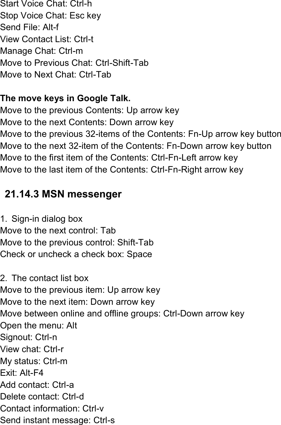  Start Voice Chat: Ctrl-h   Stop Voice Chat: Esc key Send File: Alt-f   View Contact List: Ctrl-t   Manage Chat: Ctrl-m Move to Previous Chat: Ctrl-Shift-Tab Move to Next Chat: Ctrl-Tab  The move keys in Google Talk. Move to the previous Contents: Up arrow key   Move to the next Contents: Down arrow key Move to the previous 32-items of the Contents: Fn-Up arrow key button Move to the next 32-item of the Contents: Fn-Down arrow key button Move to the first item of the Contents: Ctrl-Fn-Left arrow key Move to the last item of the Contents: Ctrl-Fn-Right arrow key  21.14.3 MSN messenger  1.  Sign-in dialog box Move to the next control: Tab Move to the previous control: Shift-Tab Check or uncheck a check box: Space  2.  The contact list box Move to the previous item: Up arrow key Move to the next item: Down arrow key Move between online and offline groups: Ctrl-Down arrow key Open the menu: Alt Signout: Ctrl-n View chat: Ctrl-r My status: Ctrl-m Exit: Alt-F4 Add contact: Ctrl-a Delete contact: Ctrl-d Contact information: Ctrl-v Send instant message: Ctrl-s 