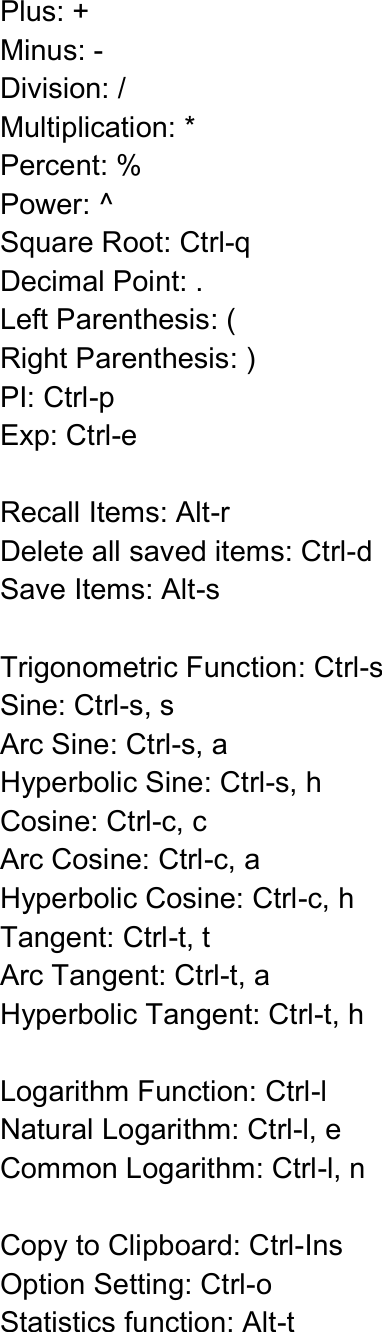  Plus: + Minus: - Division: / Multiplication: * Percent: % Power: ^ Square Root: Ctrl-q   Decimal Point: . Left Parenthesis: ( Right Parenthesis: ) PI: Ctrl-p Exp: Ctrl-e  Recall Items: Alt-r Delete all saved items: Ctrl-d Save Items: Alt-s  Trigonometric Function: Ctrl-s Sine: Ctrl-s, s   Arc Sine: Ctrl-s, a Hyperbolic Sine: Ctrl-s, h Cosine: Ctrl-c, c Arc Cosine: Ctrl-c, a Hyperbolic Cosine: Ctrl-c, h Tangent: Ctrl-t, t Arc Tangent: Ctrl-t, a Hyperbolic Tangent: Ctrl-t, h  Logarithm Function: Ctrl-l Natural Logarithm: Ctrl-l, e Common Logarithm: Ctrl-l, n  Copy to Clipboard: Ctrl-Ins Option Setting: Ctrl-o Statistics function: Alt-t  