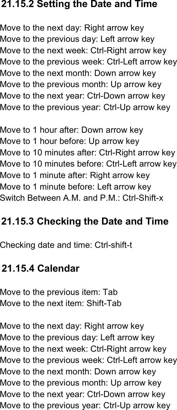  21.15.2 Setting the Date and Time  Move to the next day: Right arrow key Move to the previous day: Left arrow key Move to the next week: Ctrl-Right arrow key Move to the previous week: Ctrl-Left arrow key Move to the next month: Down arrow key Move to the previous month: Up arrow key Move to the next year: Ctrl-Down arrow key Move to the previous year: Ctrl-Up arrow key  Move to 1 hour after: Down arrow key Move to 1 hour before: Up arrow key Move to 10 minutes after: Ctrl-Right arrow key Move to 10 minutes before: Ctrl-Left arrow key Move to 1 minute after: Right arrow key Move to 1 minute before: Left arrow key Switch Between A.M. and P.M.: Ctrl-Shift-x  21.15.3 Checking the Date and Time  Checking date and time: Ctrl-shift-t  21.15.4 Calendar  Move to the previous item: Tab Move to the next item: Shift-Tab  Move to the next day: Right arrow key Move to the previous day: Left arrow key Move to the next week: Ctrl-Right arrow key Move to the previous week: Ctrl-Left arrow key Move to the next month: Down arrow key Move to the previous month: Up arrow key Move to the next year: Ctrl-Down arrow key Move to the previous year: Ctrl-Up arrow key 