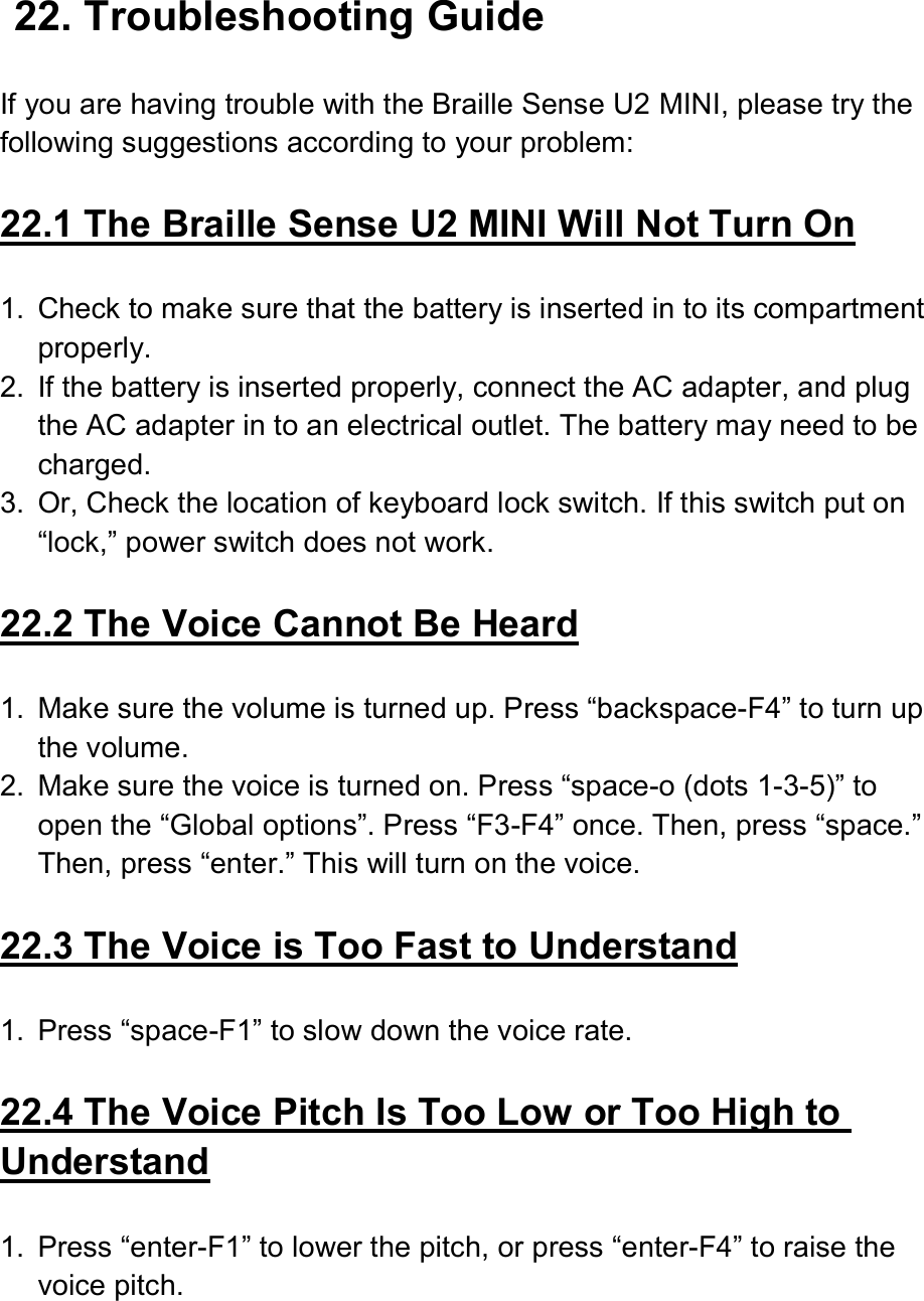  22. Troubleshooting Guide  If you are having trouble with the Braille Sense U2 MINI, please try the following suggestions according to your problem:  22.1 The Braille Sense U2 MINI Will Not Turn On  1.  Check to make sure that the battery is inserted in to its compartment properly. 2.  If the battery is inserted properly, connect the AC adapter, and plug the AC adapter in to an electrical outlet. The battery may need to be charged. 3.  Or, Check the location of keyboard lock switch. If this switch put on “lock,” power switch does not work.  22.2 The Voice Cannot Be Heard  1.  Make sure the volume is turned up. Press “backspace-F4” to turn up the volume. 2.  Make sure the voice is turned on. Press “space-o (dots 1-3-5)” to open the “Global options”. Press “F3-F4” once. Then, press “space.” Then, press “enter.” This will turn on the voice.  22.3 The Voice is Too Fast to Understand  1.  Press “space-F1” to slow down the voice rate.  22.4 The Voice Pitch Is Too Low or Too High to Understand  1.  Press “enter-F1” to lower the pitch, or press “enter-F4” to raise the voice pitch.  