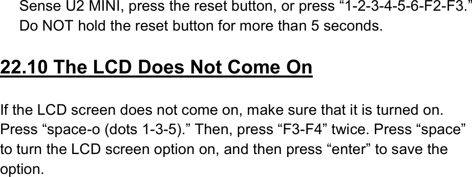  Sense U2 MINI, press the reset button, or press “1-2-3-4-5-6-F2-F3.” Do NOT hold the reset button for more than 5 seconds.  22.10 The LCD Does Not Come On  If the LCD screen does not come on, make sure that it is turned on. Press “space-o (dots 1-3-5).” Then, press “F3-F4” twice. Press “space” to turn the LCD screen option on, and then press “enter” to save the option. 