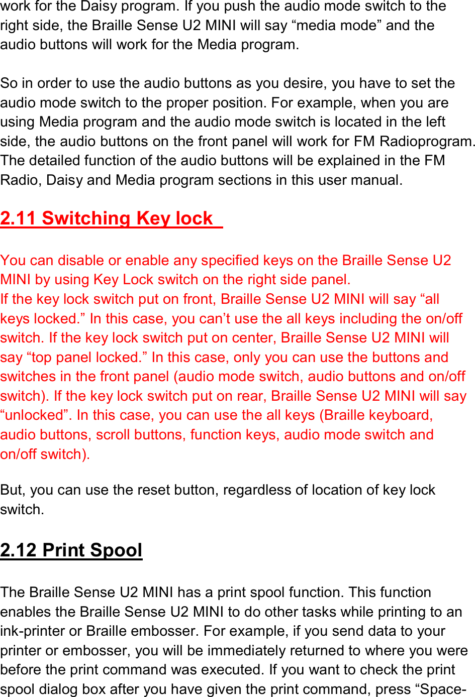  work for the Daisy program. If you push the audio mode switch to the right side, the Braille Sense U2 MINI will say “media mode” and the audio buttons will work for the Media program.  So in order to use the audio buttons as you desire, you have to set the audio mode switch to the proper position. For example, when you are using Media program and the audio mode switch is located in the left side, the audio buttons on the front panel will work for FM Radioprogram. The detailed function of the audio buttons will be explained in the FM Radio, Daisy and Media program sections in this user manual.  2.11 Switching Key lock    You can disable or enable any specified keys on the Braille Sense U2 MINI by using Key Lock switch on the right side panel. If the key lock switch put on front, Braille Sense U2 MINI will say “all keys locked.” In this case, you can’t use the all keys including the on/off switch. If the key lock switch put on center, Braille Sense U2 MINI will say “top panel locked.” In this case, only you can use the buttons and switches in the front panel (audio mode switch, audio buttons and on/off switch). If the key lock switch put on rear, Braille Sense U2 MINI will say “unlocked”. In this case, you can use the all keys (Braille keyboard, audio buttons, scroll buttons, function keys, audio mode switch and on/off switch).  But, you can use the reset button, regardless of location of key lock switch.  2.12 Print Spool  The Braille Sense U2 MINI has a print spool function. This function enables the Braille Sense U2 MINI to do other tasks while printing to an ink-printer or Braille embosser. For example, if you send data to your printer or embosser, you will be immediately returned to where you were before the print command was executed. If you want to check the print spool dialog box after you have given the print command, press “Space-