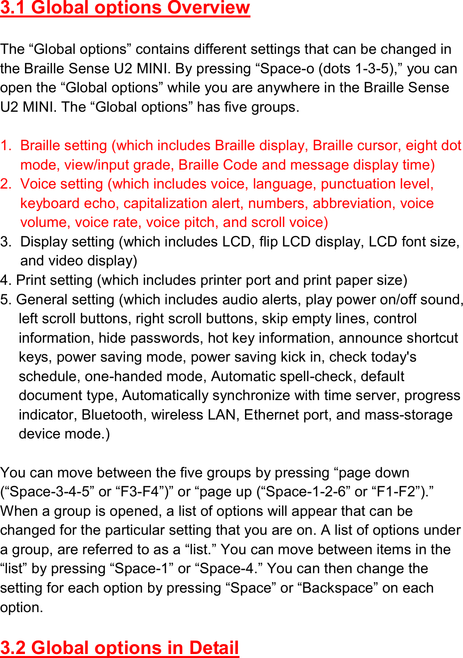  3.1 Global options Overview  The “Global options” contains different settings that can be changed in the Braille Sense U2 MINI. By pressing “Space-o (dots 1-3-5),” you can open the “Global options” while you are anywhere in the Braille Sense U2 MINI. The “Global options” has five groups.  1.  Braille setting (which includes Braille display, Braille cursor, eight dot mode, view/input grade, Braille Code and message display time)   2.  Voice setting (which includes voice, language, punctuation level, keyboard echo, capitalization alert, numbers, abbreviation, voice volume, voice rate, voice pitch, and scroll voice) 3.  Display setting (which includes LCD, flip LCD display, LCD font size, and video display) 4. Print setting (which includes printer port and print paper size) 5. General setting (which includes audio alerts, play power on/off sound, left scroll buttons, right scroll buttons, skip empty lines, control information, hide passwords, hot key information, announce shortcut keys, power saving mode, power saving kick in, check today&apos;s schedule, one-handed mode, Automatic spell-check, default document type, Automatically synchronize with time server, progress indicator, Bluetooth, wireless LAN, Ethernet port, and mass-storage device mode.)  You can move between the five groups by pressing “page down (“Space-3-4-5” or “F3-F4”)” or “page up (“Space-1-2-6” or “F1-F2”).” When a group is opened, a list of options will appear that can be changed for the particular setting that you are on. A list of options under a group, are referred to as a “list.” You can move between items in the “list” by pressing “Space-1” or “Space-4.” You can then change the setting for each option by pressing “Space” or “Backspace” on each option.  3.2 Global options in Detail  