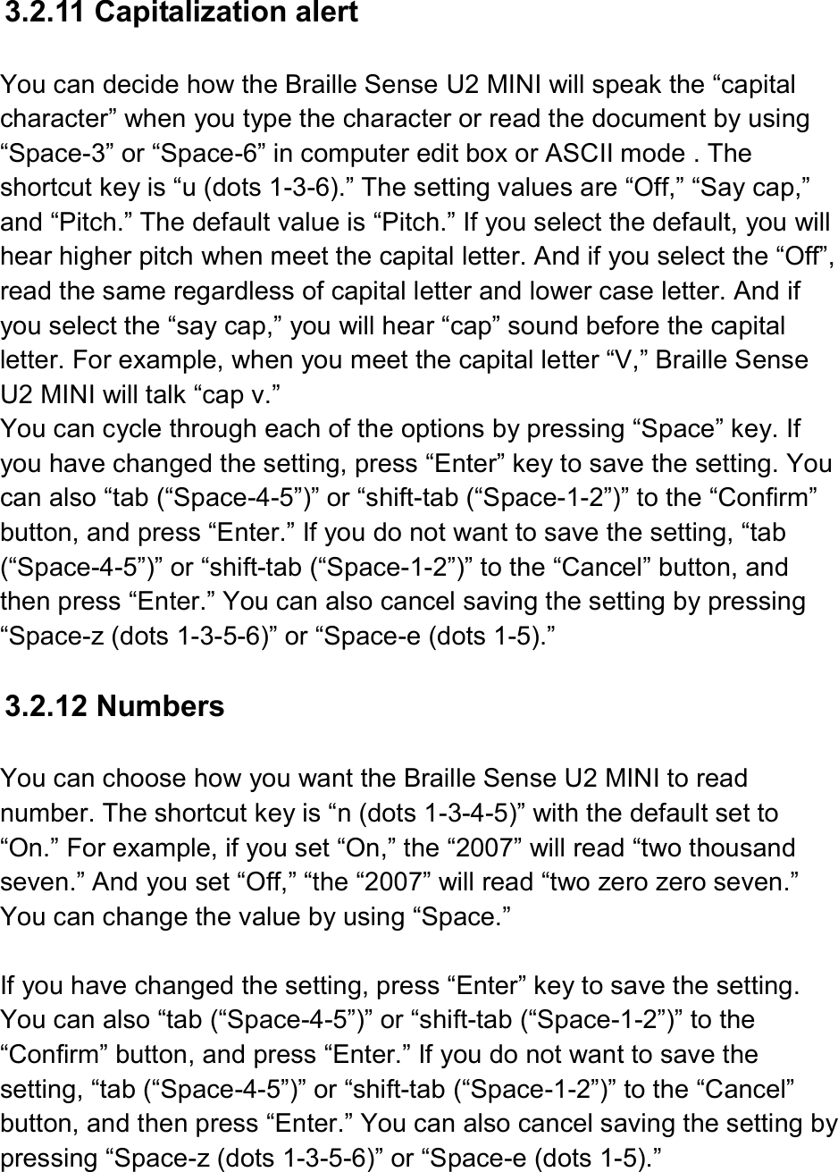 3.2.11 Capitalization alert  You can decide how the Braille Sense U2 MINI will speak the “capital character” when you type the character or read the document by using “Space-3” or “Space-6” in computer edit box or ASCII mode . The shortcut key is “u (dots 1-3-6).” The setting values are “Off,” “Say cap,” and “Pitch.” The default value is “Pitch.” If you select the default, you will hear higher pitch when meet the capital letter. And if you select the “Off”, read the same regardless of capital letter and lower case letter. And if you select the “say cap,” you will hear “cap” sound before the capital letter. For example, when you meet the capital letter “V,” Braille Sense U2 MINI will talk “cap v.” You can cycle through each of the options by pressing “Space” key. If you have changed the setting, press “Enter” key to save the setting. You can also “tab (“Space-4-5”)” or “shift-tab (“Space-1-2”)” to the “Confirm” button, and press “Enter.” If you do not want to save the setting, “tab (“Space-4-5”)” or “shift-tab (“Space-1-2”)” to the “Cancel” button, and then press “Enter.” You can also cancel saving the setting by pressing “Space-z (dots 1-3-5-6)” or “Space-e (dots 1-5).”  3.2.12 Numbers  You can choose how you want the Braille Sense U2 MINI to read number. The shortcut key is “n (dots 1-3-4-5)” with the default set to “On.” For example, if you set “On,” the “2007” will read “two thousand seven.” And you set “Off,” “the “2007” will read “two zero zero seven.” You can change the value by using “Space.”  If you have changed the setting, press “Enter” key to save the setting. You can also “tab (“Space-4-5”)” or “shift-tab (“Space-1-2”)” to the “Confirm” button, and press “Enter.” If you do not want to save the setting, “tab (“Space-4-5”)” or “shift-tab (“Space-1-2”)” to the “Cancel” button, and then press “Enter.” You can also cancel saving the setting by pressing “Space-z (dots 1-3-5-6)” or “Space-e (dots 1-5).”  