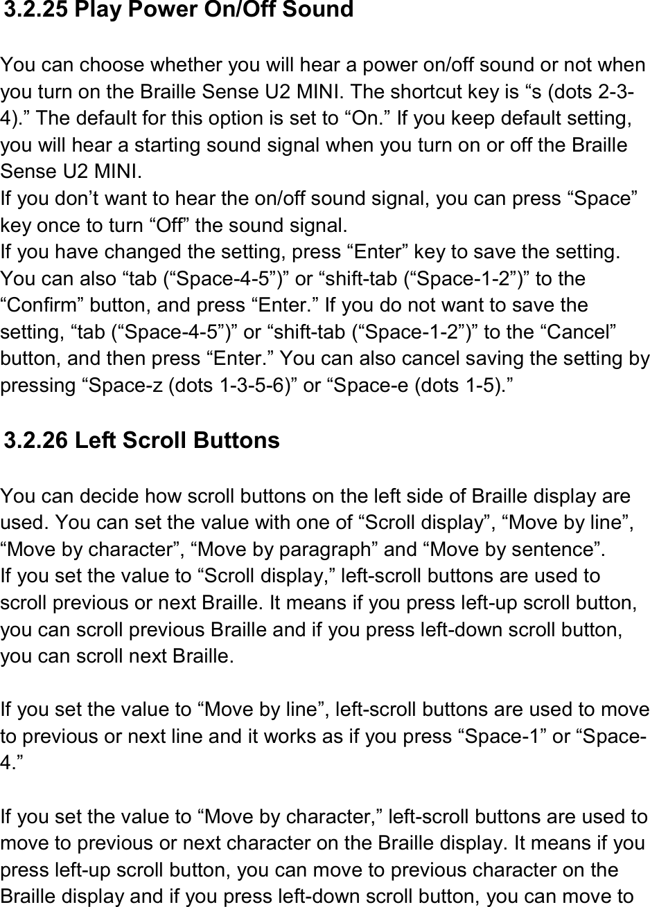   3.2.25 Play Power On/Off Sound  You can choose whether you will hear a power on/off sound or not when you turn on the Braille Sense U2 MINI. The shortcut key is “s (dots 2-3-4).” The default for this option is set to “On.” If you keep default setting, you will hear a starting sound signal when you turn on or off the Braille Sense U2 MINI. If you don’t want to hear the on/off sound signal, you can press “Space” key once to turn “Off” the sound signal. If you have changed the setting, press “Enter” key to save the setting. You can also “tab (“Space-4-5”)” or “shift-tab (“Space-1-2”)” to the “Confirm” button, and press “Enter.” If you do not want to save the setting, “tab (“Space-4-5”)” or “shift-tab (“Space-1-2”)” to the “Cancel” button, and then press “Enter.” You can also cancel saving the setting by pressing “Space-z (dots 1-3-5-6)” or “Space-e (dots 1-5).”  3.2.26 Left Scroll Buttons  You can decide how scroll buttons on the left side of Braille display are used. You can set the value with one of “Scroll display”, “Move by line”, “Move by character”, “Move by paragraph” and “Move by sentence”.   If you set the value to “Scroll display,” left-scroll buttons are used to scroll previous or next Braille. It means if you press left-up scroll button, you can scroll previous Braille and if you press left-down scroll button, you can scroll next Braille.  If you set the value to “Move by line”, left-scroll buttons are used to move to previous or next line and it works as if you press “Space-1” or “Space-4.”    If you set the value to “Move by character,” left-scroll buttons are used to move to previous or next character on the Braille display. It means if you press left-up scroll button, you can move to previous character on the Braille display and if you press left-down scroll button, you can move to 