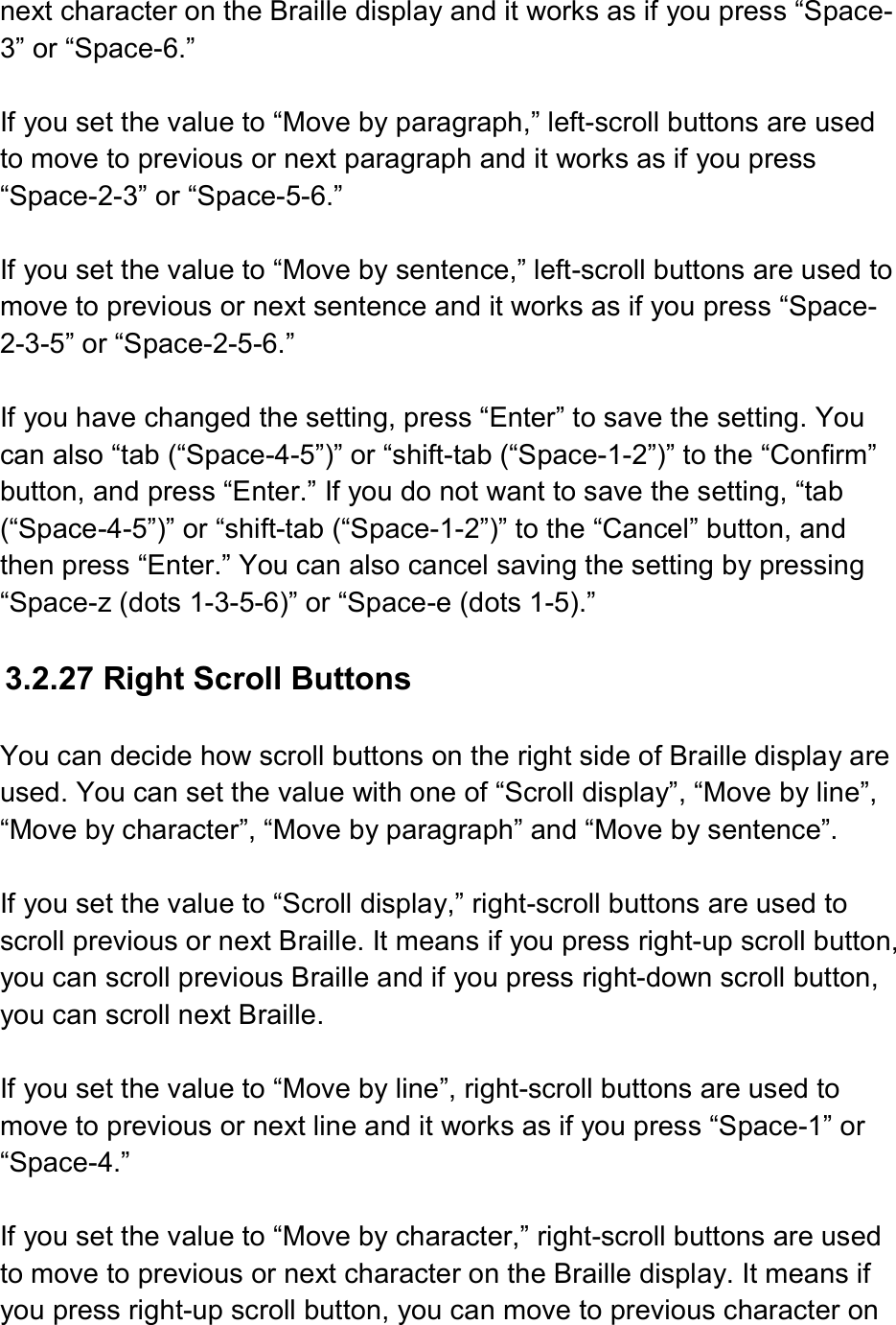  next character on the Braille display and it works as if you press “Space-3” or “Space-6.”  If you set the value to “Move by paragraph,” left-scroll buttons are used to move to previous or next paragraph and it works as if you press “Space-2-3” or “Space-5-6.”    If you set the value to “Move by sentence,” left-scroll buttons are used to move to previous or next sentence and it works as if you press “Space-2-3-5” or “Space-2-5-6.”  If you have changed the setting, press “Enter” to save the setting. You can also “tab (“Space-4-5”)” or “shift-tab (“Space-1-2”)” to the “Confirm” button, and press “Enter.” If you do not want to save the setting, “tab (“Space-4-5”)” or “shift-tab (“Space-1-2”)” to the “Cancel” button, and then press “Enter.” You can also cancel saving the setting by pressing “Space-z (dots 1-3-5-6)” or “Space-e (dots 1-5).”  3.2.27 Right Scroll Buttons  You can decide how scroll buttons on the right side of Braille display are used. You can set the value with one of “Scroll display”, “Move by line”, “Move by character”, “Move by paragraph” and “Move by sentence”.  If you set the value to “Scroll display,” right-scroll buttons are used to scroll previous or next Braille. It means if you press right-up scroll button, you can scroll previous Braille and if you press right-down scroll button, you can scroll next Braille.  If you set the value to “Move by line”, right-scroll buttons are used to move to previous or next line and it works as if you press “Space-1” or “Space-4.”    If you set the value to “Move by character,” right-scroll buttons are used to move to previous or next character on the Braille display. It means if you press right-up scroll button, you can move to previous character on 