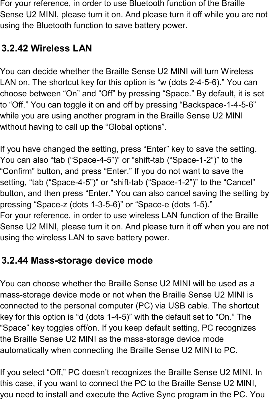  For your reference, in order to use Bluetooth function of the Braille Sense U2 MINI, please turn it on. And please turn it off while you are not using the Bluetooth function to save battery power.  3.2.42 Wireless LAN  You can decide whether the Braille Sense U2 MINI will turn Wireless LAN on. The shortcut key for this option is “w (dots 2-4-5-6).” You can choose between “On” and “Off” by pressing “Space.” By default, it is set to “Off.” You can toggle it on and off by pressing “Backspace-1-4-5-6” while you are using another program in the Braille Sense U2 MINI without having to call up the “Global options”.  If you have changed the setting, press “Enter” key to save the setting. You can also “tab (“Space-4-5”)” or “shift-tab (“Space-1-2”)” to the “Confirm” button, and press “Enter.” If you do not want to save the setting, “tab (“Space-4-5”)” or “shift-tab (“Space-1-2”)” to the “Cancel” button, and then press “Enter.” You can also cancel saving the setting by pressing “Space-z (dots 1-3-5-6)” or “Space-e (dots 1-5).”   For your reference, in order to use wireless LAN function of the Braille Sense U2 MINI, please turn it on. And please turn it off when you are not using the wireless LAN to save battery power.  3.2.44 Mass-storage device mode  You can choose whether the Braille Sense U2 MINI will be used as a mass-storage device mode or not when the Braille Sense U2 MINI is connected to the personal computer (PC) via USB cable. The shortcut key for this option is “d (dots 1-4-5)” with the default set to “On.” The “Space” key toggles off/on. If you keep default setting, PC recognizes the Braille Sense U2 MINI as the mass-storage device mode automatically when connecting the Braille Sense U2 MINI to PC.  If you select “Off,” PC doesn’t recognizes the Braille Sense U2 MINI. In this case, if you want to connect the PC to the Braille Sense U2 MINI, you need to install and execute the Active Sync program in the PC. You 