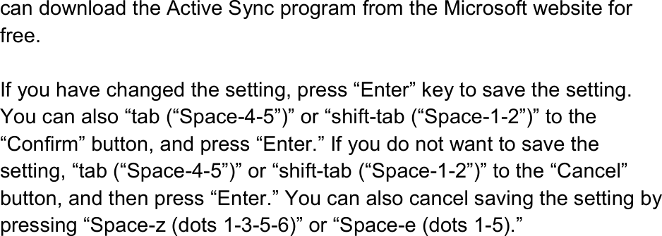  can download the Active Sync program from the Microsoft website for free.  If you have changed the setting, press “Enter” key to save the setting. You can also “tab (“Space-4-5”)” or “shift-tab (“Space-1-2”)” to the “Confirm” button, and press “Enter.” If you do not want to save the setting, “tab (“Space-4-5”)” or “shift-tab (“Space-1-2”)” to the “Cancel” button, and then press “Enter.” You can also cancel saving the setting by pressing “Space-z (dots 1-3-5-6)” or “Space-e (dots 1-5).” 