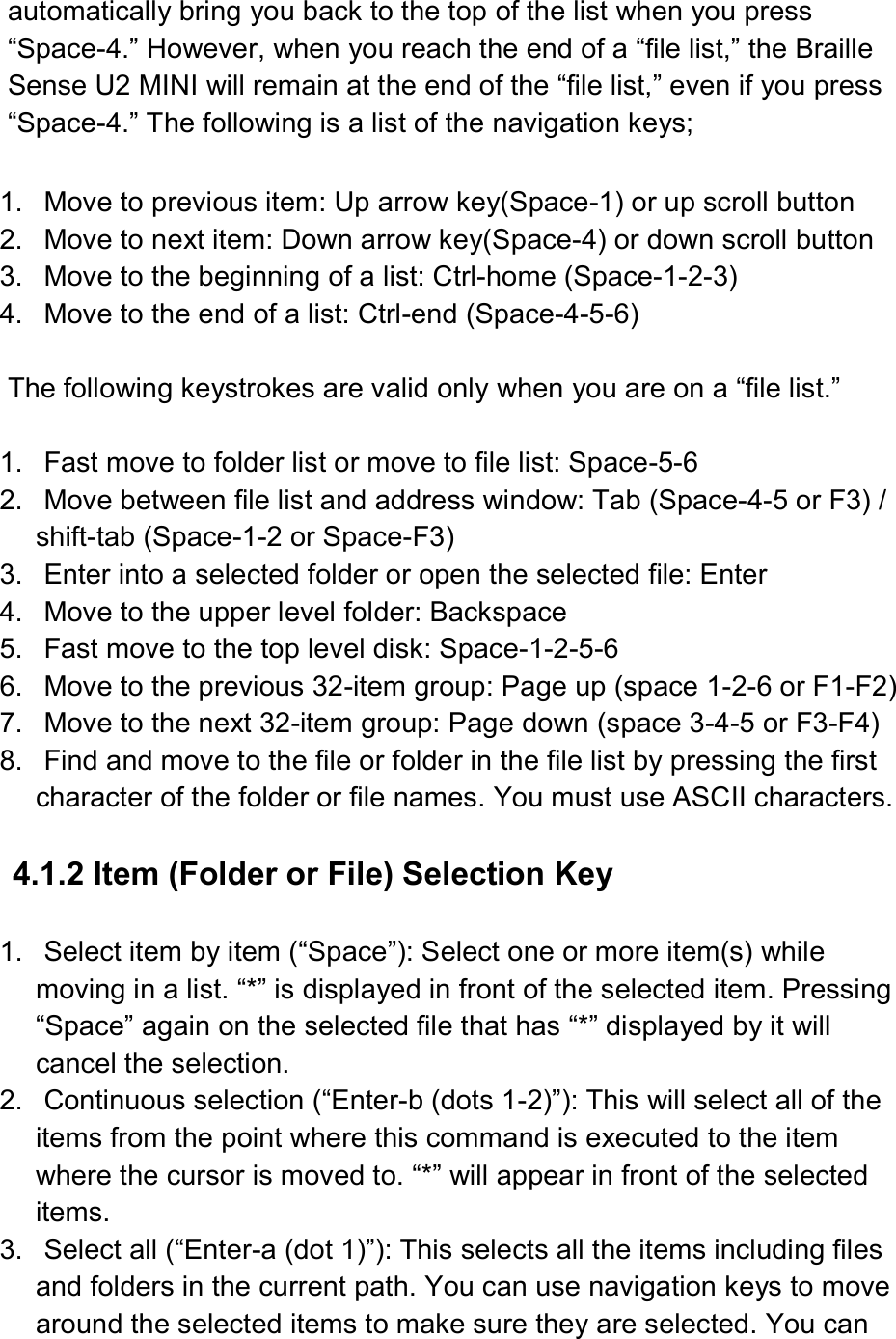  automatically bring you back to the top of the list when you press “Space-4.” However, when you reach the end of a “file list,” the Braille Sense U2 MINI will remain at the end of the “file list,” even if you press “Space-4.” The following is a list of the navigation keys;  1.  Move to previous item: Up arrow key(Space-1) or up scroll button 2.  Move to next item: Down arrow key(Space-4) or down scroll button 3.  Move to the beginning of a list: Ctrl-home (Space-1-2-3) 4.  Move to the end of a list: Ctrl-end (Space-4-5-6)  The following keystrokes are valid only when you are on a “file list.”  1.  Fast move to folder list or move to file list: Space-5-6 2.  Move between file list and address window: Tab (Space-4-5 or F3) / shift-tab (Space-1-2 or Space-F3) 3.  Enter into a selected folder or open the selected file: Enter 4.  Move to the upper level folder: Backspace 5.  Fast move to the top level disk: Space-1-2-5-6 6.  Move to the previous 32-item group: Page up (space 1-2-6 or F1-F2) 7.  Move to the next 32-item group: Page down (space 3-4-5 or F3-F4) 8.  Find and move to the file or folder in the file list by pressing the first character of the folder or file names. You must use ASCII characters.  4.1.2 Item (Folder or File) Selection Key    1.  Select item by item (“Space”): Select one or more item(s) while moving in a list. “*” is displayed in front of the selected item. Pressing “Space” again on the selected file that has “*” displayed by it will cancel the selection. 2.  Continuous selection (“Enter-b (dots 1-2)”): This will select all of the items from the point where this command is executed to the item where the cursor is moved to. “*” will appear in front of the selected items. 3.  Select all (“Enter-a (dot 1)”): This selects all the items including files and folders in the current path. You can use navigation keys to move around the selected items to make sure they are selected. You can 