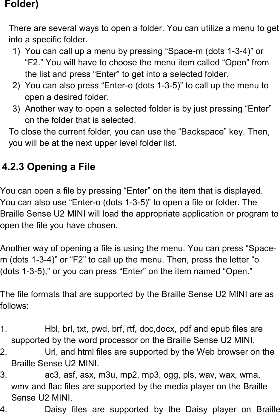 Folder)  There are several ways to open a folder. You can utilize a menu to get into a specific folder. 1)  You can call up a menu by pressing “Space-m (dots 1-3-4)” or “F2.” You will have to choose the menu item called “Open” from the list and press “Enter” to get into a selected folder. 2)  You can also press “Enter-o (dots 1-3-5)” to call up the menu to open a desired folder. 3)  Another way to open a selected folder is by just pressing “Enter” on the folder that is selected. To close the current folder, you can use the “Backspace” key. Then, you will be at the next upper level folder list.  4.2.3 Opening a File  You can open a file by pressing “Enter” on the item that is displayed. You can also use “Enter-o (dots 1-3-5)” to open a file or folder. The Braille Sense U2 MINI will load the appropriate application or program to open the file you have chosen.  Another way of opening a file is using the menu. You can press “Space-m (dots 1-3-4)” or “F2” to call up the menu. Then, press the letter “o (dots 1-3-5),” or you can press “Enter” on the item named “Open.”  The file formats that are supported by the Braille Sense U2 MINI are as follows:  1.  Hbl, brl, txt, pwd, brf, rtf, doc,docx, pdf and epub files are supported by the word processor on the Braille Sense U2 MINI. 2.  Url, and html files are supported by the Web browser on the Braille Sense U2 MINI. 3.  ac3, asf, asx, m3u, mp2, mp3, ogg, pls, wav, wax, wma, wmv and flac files are supported by the media player on the Braille Sense U2 MINI. 4.  Daisy  files  are  supported  by  the  Daisy  player  on  Braille 