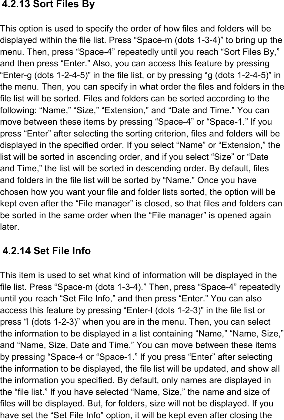  4.2.13 Sort Files By  This option is used to specify the order of how files and folders will be displayed within the file list. Press “Space-m (dots 1-3-4)” to bring up the menu. Then, press “Space-4” repeatedly until you reach “Sort Files By,” and then press “Enter.” Also, you can access this feature by pressing “Enter-g (dots 1-2-4-5)” in the file list, or by pressing “g (dots 1-2-4-5)” in the menu. Then, you can specify in what order the files and folders in the file list will be sorted. Files and folders can be sorted according to the following: “Name,” “Size,” “Extension,” and “Date and Time.” You can move between these items by pressing “Space-4” or “Space-1.” If you press “Enter” after selecting the sorting criterion, files and folders will be displayed in the specified order. If you select “Name” or “Extension,” the list will be sorted in ascending order, and if you select “Size” or “Date and Time,” the list will be sorted in descending order. By default, files and folders in the file list will be sorted by “Name.” Once you have chosen how you want your file and folder lists sorted, the option will be kept even after the “File manager” is closed, so that files and folders can be sorted in the same order when the “File manager” is opened again later.  4.2.14 Set File Info  This item is used to set what kind of information will be displayed in the file list. Press “Space-m (dots 1-3-4).” Then, press “Space-4” repeatedly until you reach “Set File Info,” and then press “Enter.” You can also access this feature by pressing “Enter-l (dots 1-2-3)” in the file list or press “l (dots 1-2-3)” when you are in the menu. Then, you can select the information to be displayed in a list containing “Name,” “Name, Size,” and “Name, Size, Date and Time.” You can move between these items by pressing “Space-4 or “Space-1.” If you press “Enter” after selecting the information to be displayed, the file list will be updated, and show all the information you specified. By default, only names are displayed in the “file list.” If you have selected “Name, Size,” the name and size of files will be displayed. But, for folders, size will not be displayed. If you have set the “Set File Info” option, it will be kept even after closing the 