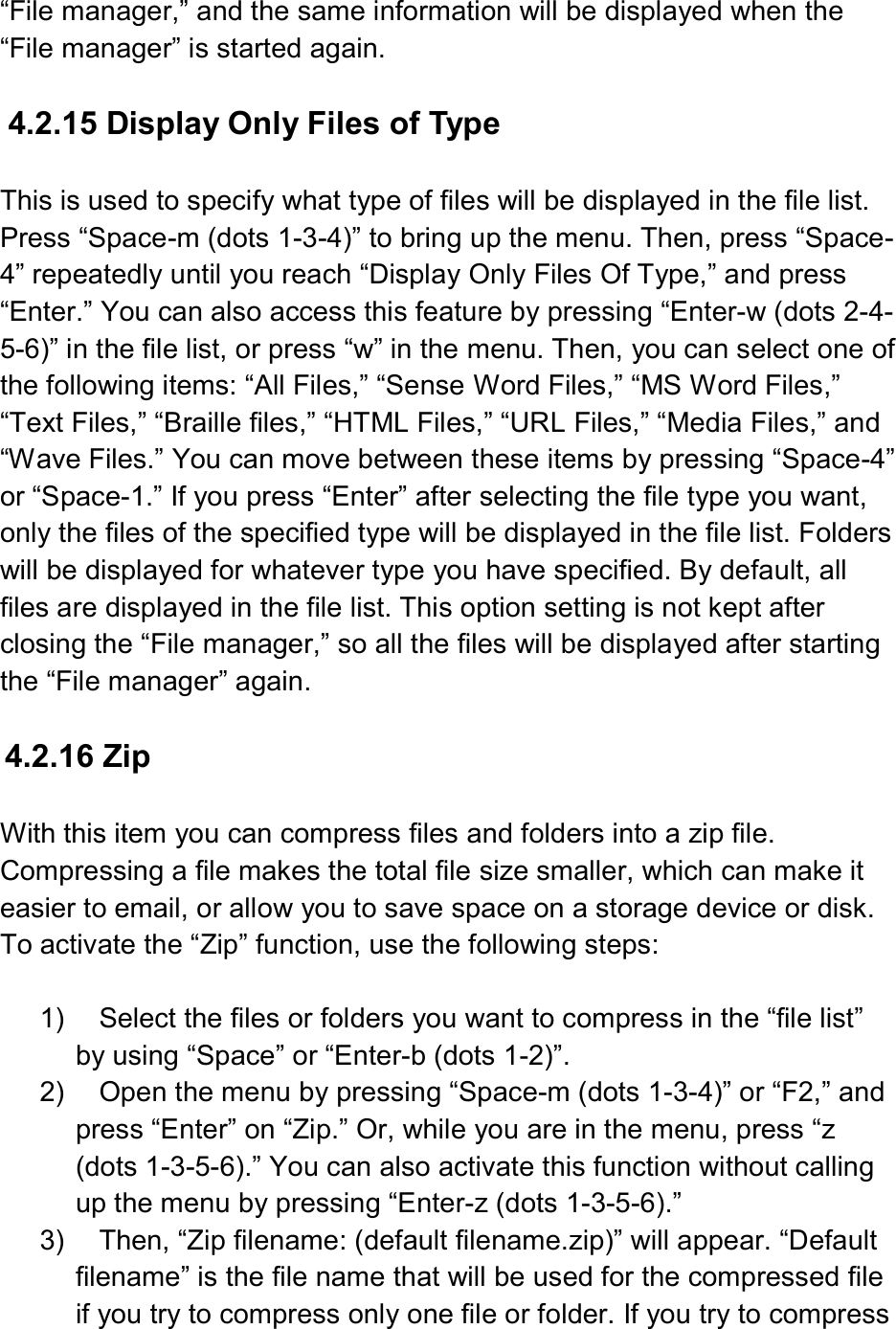  “File manager,” and the same information will be displayed when the “File manager” is started again.  4.2.15 Display Only Files of Type  This is used to specify what type of files will be displayed in the file list. Press “Space-m (dots 1-3-4)” to bring up the menu. Then, press “Space-4” repeatedly until you reach “Display Only Files Of Type,” and press “Enter.” You can also access this feature by pressing “Enter-w (dots 2-4-5-6)” in the file list, or press “w” in the menu. Then, you can select one of the following items: “All Files,” “Sense Word Files,” “MS Word Files,” “Text Files,” “Braille files,” “HTML Files,” “URL Files,” “Media Files,” and “Wave Files.” You can move between these items by pressing “Space-4” or “Space-1.” If you press “Enter” after selecting the file type you want, only the files of the specified type will be displayed in the file list. Folders will be displayed for whatever type you have specified. By default, all files are displayed in the file list. This option setting is not kept after closing the “File manager,” so all the files will be displayed after starting the “File manager” again.  4.2.16 Zip  With this item you can compress files and folders into a zip file. Compressing a file makes the total file size smaller, which can make it easier to email, or allow you to save space on a storage device or disk. To activate the “Zip” function, use the following steps:  1)  Select the files or folders you want to compress in the “file list” by using “Space” or “Enter-b (dots 1-2)”. 2)  Open the menu by pressing “Space-m (dots 1-3-4)” or “F2,” and press “Enter” on “Zip.” Or, while you are in the menu, press “z (dots 1-3-5-6).” You can also activate this function without calling up the menu by pressing “Enter-z (dots 1-3-5-6).” 3)  Then, “Zip filename: (default filename.zip)” will appear. “Default filename” is the file name that will be used for the compressed file if you try to compress only one file or folder. If you try to compress 