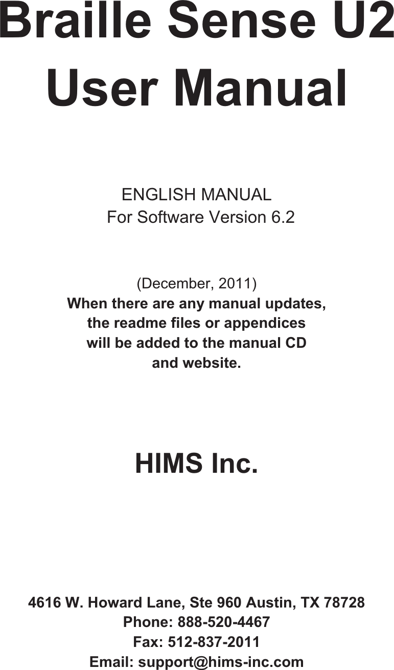 Braille Sense U2 User Manual ENGLISH MANUAL   For Software Version 6.2 (December, 2011) When there are any manual updates,   the readme files or appendices   will be added to the manual CD   and website.   HIMS Inc. 4616 W. Howard Lane, Ste 960 Austin, TX 78728 Phone: 888-520-4467 Fax: 512-837-2011 Email: support@hims-inc.com 