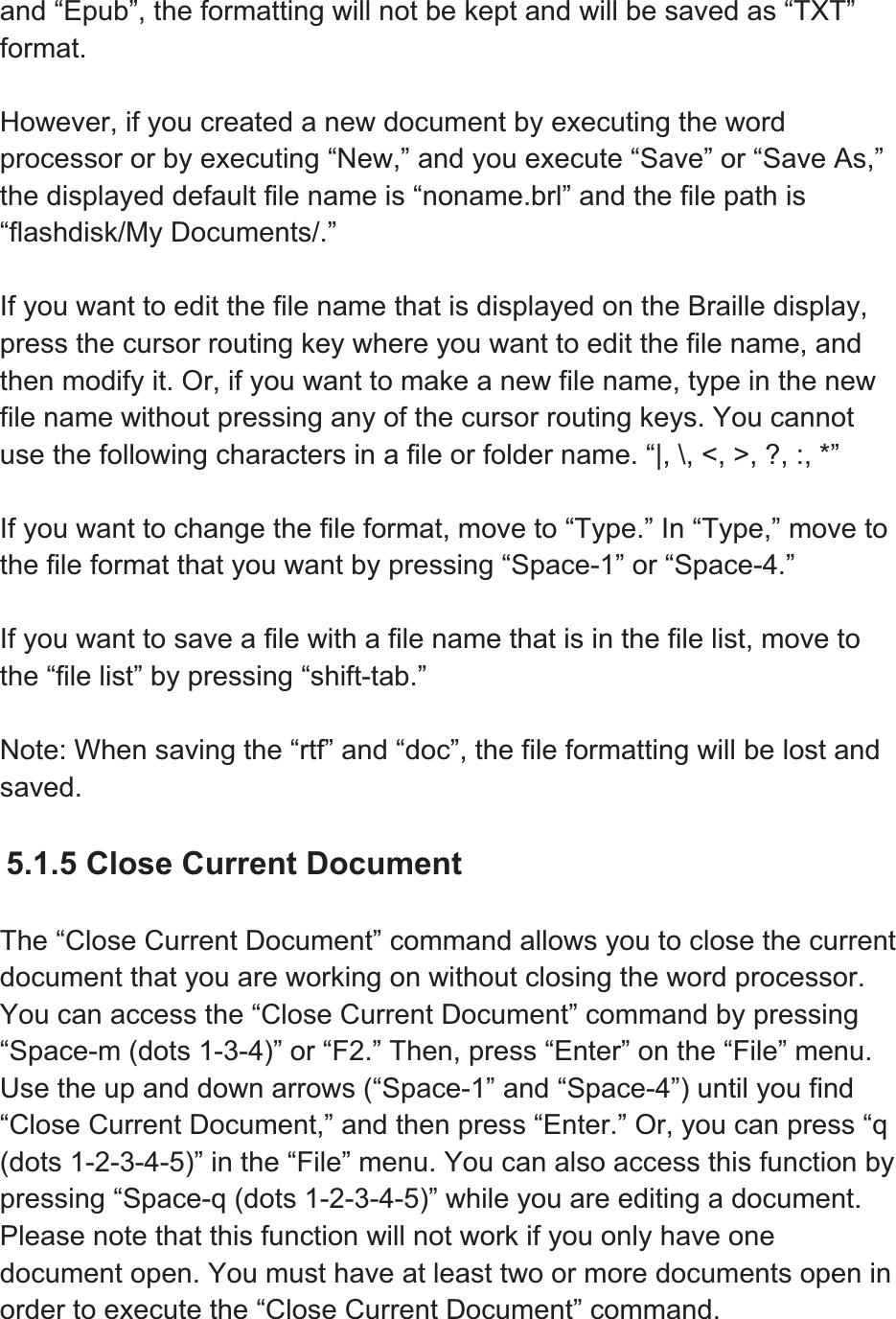 and “Epub”, the formatting will not be kept and will be saved as “TXT” format.However, if you created a new document by executing the word processor or by executing “New,” and you execute “Save” or “Save As,” the displayed default file name is “noname.brl” and the file path is “flashdisk/My Documents/.” If you want to edit the file name that is displayed on the Braille display, press the cursor routing key where you want to edit the file name, and then modify it. Or, if you want to make a new file name, type in the new file name without pressing any of the cursor routing keys. You cannot use the following characters in a file or folder name. “|, \, &lt;, &gt;, ?, :, *” If you want to change the file format, move to “Type.” In “Type,” move to the file format that you want by pressing “Space-1” or “Space-4.” If you want to save a file with a file name that is in the file list, move to the “file list” by pressing “shift-tab.”   Note: When saving the “rtf” and “doc”, the file formatting will be lost and saved.  5.1.5 Close Current Document The “Close Current Document” command allows you to close the current document that you are working on without closing the word processor. You can access the “Close Current Document” command by pressing “Space-m (dots 1-3-4)” or “F2.” Then, press “Enter” on the “File” menu. Use the up and down arrows (“Space-1” and “Space-4”) until you find “Close Current Document,” and then press “Enter.” Or, you can press “q (dots 1-2-3-4-5)” in the “File” menu. You can also access this function by pressing “Space-q (dots 1-2-3-4-5)” while you are editing a document. Please note that this function will not work if you only have one document open. You must have at least two or more documents open in order to execute the “Close Current Document” command. 