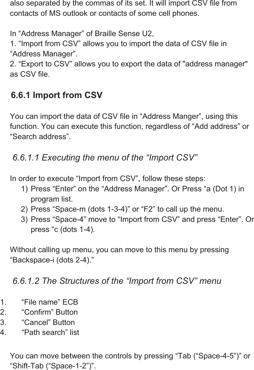 also separated by the commas of its set. It will import CSV file from contacts of MS outlook or contacts of some cell phones. In “Address Manager” of Braille Sense U2, 1. “Import from CSV” allows you to import the data of CSV file in “Address Manager”. 2. “Export to CSV” allows you to export the data of &quot;address manager&quot; as CSV file. 6.6.1 Import from CSV You can import the data of CSV file in “Address Manger”, using this function. You can execute this function, regardless of “Add address” or “Search address”. 6.6.1.1 Executing the menu of the “Import CSV” In order to execute “Import from CSV”, follow these steps: 1) Press “Enter” on the “Address Manager”. Or Press “a (Dot 1) in program list. 2) Press “Space-m (dots 1-3-4)” or “F2” to call up the menu. 3) Press “Space-4” move to “Import from CSV” and press “Enter”. Or press “c (dots 1-4). Without calling up menu, you can move to this menu by pressing “Backspace-i (dots 2-4).” 6.6.1.2 The Structures of the “Import from CSV” menu 1.  “File name” ECB 2. “Confirm” Button 3. “Cancel” Button 4. “Path search” list You can move between the controls by pressing “Tab (“Space-4-5”)” or “Shift-Tab (“Space-1-2”)”. 