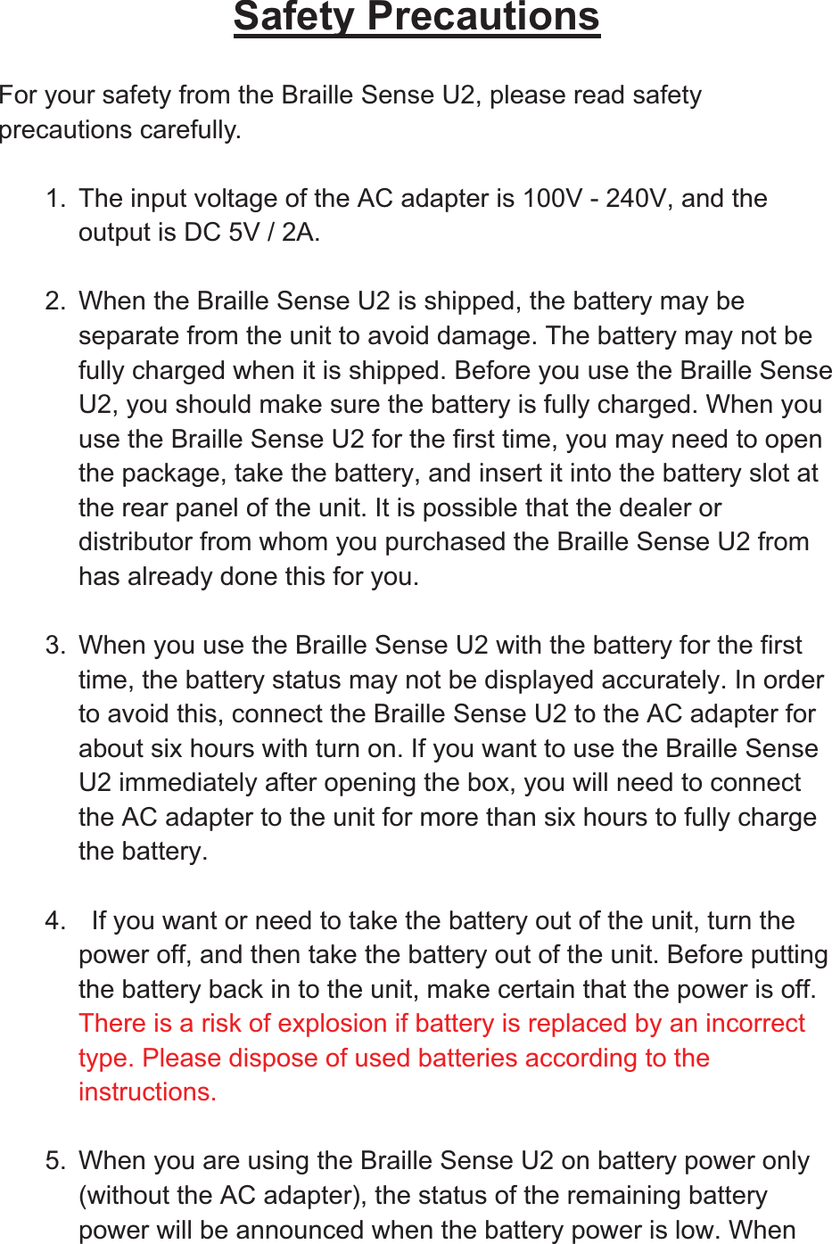 Safety PrecautionsFor your safety from the Braille Sense U2, please read safety precautions carefully. 1.  The input voltage of the AC adapter is 100V - 240V, and the output is DC 5V / 2A. 2.  When the Braille Sense U2 is shipped, the battery may be separate from the unit to avoid damage. The battery may not be fully charged when it is shipped. Before you use the Braille Sense U2, you should make sure the battery is fully charged. When you use the Braille Sense U2 for the first time, you may need to open the package, take the battery, and insert it into the battery slot at the rear panel of the unit. It is possible that the dealer or distributor from whom you purchased the Braille Sense U2 from has already done this for you. 3.  When you use the Braille Sense U2 with the battery for the first time, the battery status may not be displayed accurately. In order to avoid this, connect the Braille Sense U2 to the AC adapter for about six hours with turn on. If you want to use the Braille Sense U2 immediately after opening the box, you will need to connect the AC adapter to the unit for more than six hours to fully charge the battery. 4.    If you want or need to take the battery out of the unit, turn the power off, and then take the battery out of the unit. Before putting the battery back in to the unit, make certain that the power is off. There is a risk of explosion if battery is replaced by an incorrect type. Please dispose of used batteries according to the instructions.5.  When you are using the Braille Sense U2 on battery power only (without the AC adapter), the status of the remaining battery power will be announced when the battery power is low. When 