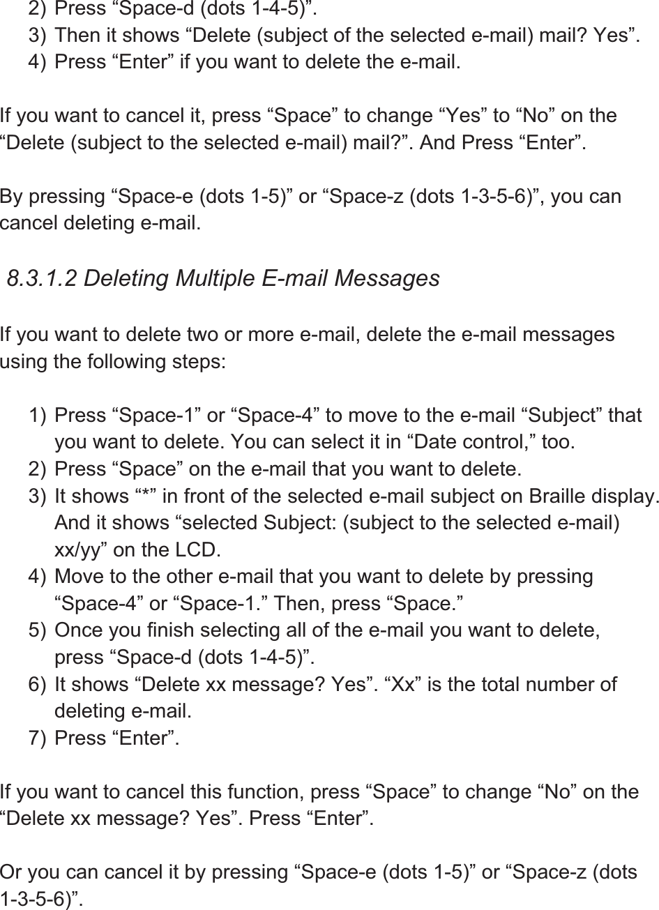 2) Press “Space-d (dots 1-4-5)”.   3) Then it shows “Delete (subject of the selected e-mail) mail? Yes”. 4) Press “Enter” if you want to delete the e-mail. If you want to cancel it, press “Space” to change “Yes” to “No” on the “Delete (subject to the selected e-mail) mail?”. And Press “Enter”. By pressing “Space-e (dots 1-5)” or “Space-z (dots 1-3-5-6)”, you can cancel deleting e-mail.   8.3.1.2 Deleting Multiple E-mail Messages If you want to delete two or more e-mail, delete the e-mail messages using the following steps: 1) Press “Space-1” or “Space-4” to move to the e-mail “Subject” that you want to delete. You can select it in “Date control,” too. 2) Press “Space” on the e-mail that you want to delete.   3) It shows “*” in front of the selected e-mail subject on Braille display. And it shows “selected Subject: (subject to the selected e-mail) xx/yy” on the LCD. 4) Move to the other e-mail that you want to delete by pressing “Space-4” or “Space-1.” Then, press “Space.” 5) Once you finish selecting all of the e-mail you want to delete, press “Space-d (dots 1-4-5)”. 6) It shows “Delete xx message? Yes”. “Xx” is the total number of deleting e-mail.   7) Press “Enter”. If you want to cancel this function, press “Space” to change “No” on the “Delete xx message? Yes”. Press “Enter”.   Or you can cancel it by pressing “Space-e (dots 1-5)” or “Space-z (dots 1-3-5-6)”.