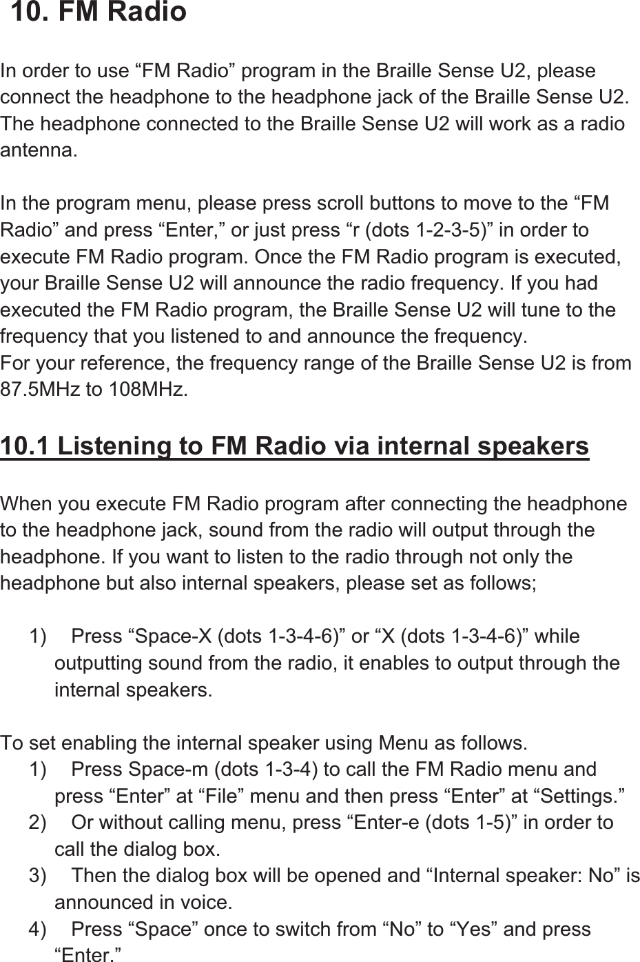 10. FM Radio In order to use “FM Radio” program in the Braille Sense U2, please connect the headphone to the headphone jack of the Braille Sense U2. The headphone connected to the Braille Sense U2 will work as a radio antenna.In the program menu, please press scroll buttons to move to the “FM Radio” and press “Enter,” or just press “r (dots 1-2-3-5)” in order to execute FM Radio program. Once the FM Radio program is executed, your Braille Sense U2 will announce the radio frequency. If you had executed the FM Radio program, the Braille Sense U2 will tune to the frequency that you listened to and announce the frequency.   For your reference, the frequency range of the Braille Sense U2 is from 87.5MHz to 108MHz. 10.1 Listening to FM Radio via internal speakersWhen you execute FM Radio program after connecting the headphone to the headphone jack, sound from the radio will output through the headphone. If you want to listen to the radio through not only the headphone but also internal speakers, please set as follows; 1)  Press “Space-X (dots 1-3-4-6)” or “X (dots 1-3-4-6)” while outputting sound from the radio, it enables to output through the internal speakers.   To set enabling the internal speaker using Menu as follows. 1)  Press Space-m (dots 1-3-4) to call the FM Radio menu and press “Enter” at “File” menu and then press “Enter” at “Settings.” 2)  Or without calling menu, press “Enter-e (dots 1-5)” in order to call the dialog box. 3)  Then the dialog box will be opened and “Internal speaker: No” is announced in voice. 4)  Press “Space” once to switch from “No” to “Yes” and press “Enter.”