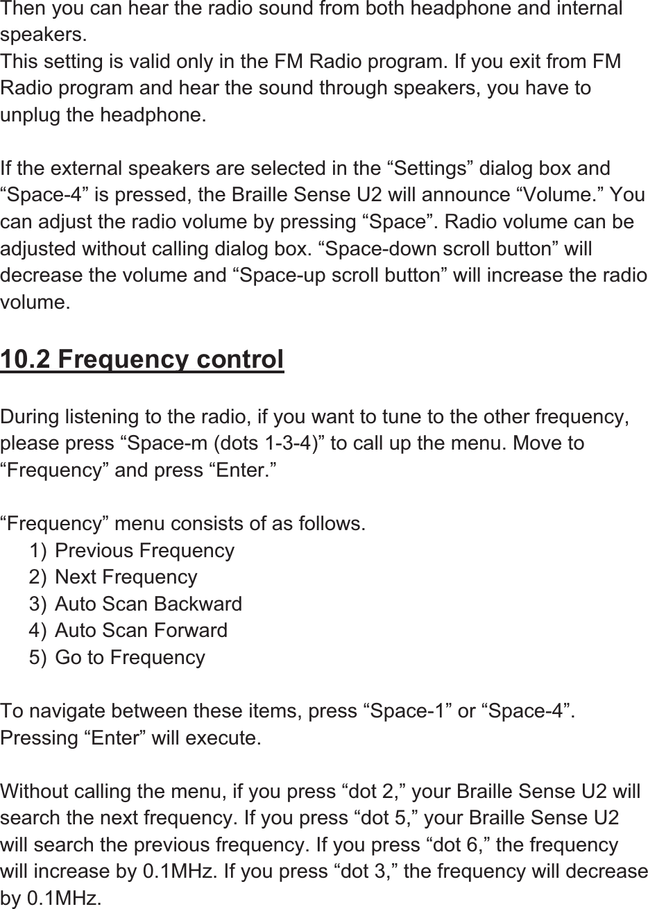 Then you can hear the radio sound from both headphone and internal speakers.This setting is valid only in the FM Radio program. If you exit from FM Radio program and hear the sound through speakers, you have to unplug the headphone. If the external speakers are selected in the “Settings” dialog box and “Space-4” is pressed, the Braille Sense U2 will announce “Volume.” You can adjust the radio volume by pressing “Space”. Radio volume can be adjusted without calling dialog box. “Space-down scroll button” will decrease the volume and “Space-up scroll button” will increase the radio volume.10.2 Frequency controlDuring listening to the radio, if you want to tune to the other frequency, please press “Space-m (dots 1-3-4)” to call up the menu. Move to “Frequency” and press “Enter.”   “Frequency” menu consists of as follows.   1) Previous Frequency 2) Next Frequency 3) Auto Scan Backward 4) Auto Scan Forward 5) Go to Frequency To navigate between these items, press “Space-1” or “Space-4”. Pressing “Enter” will execute.   Without calling the menu, if you press “dot 2,” your Braille Sense U2 will search the next frequency. If you press “dot 5,” your Braille Sense U2 will search the previous frequency. If you press “dot 6,” the frequency will increase by 0.1MHz. If you press “dot 3,” the frequency will decrease by 0.1MHz. 