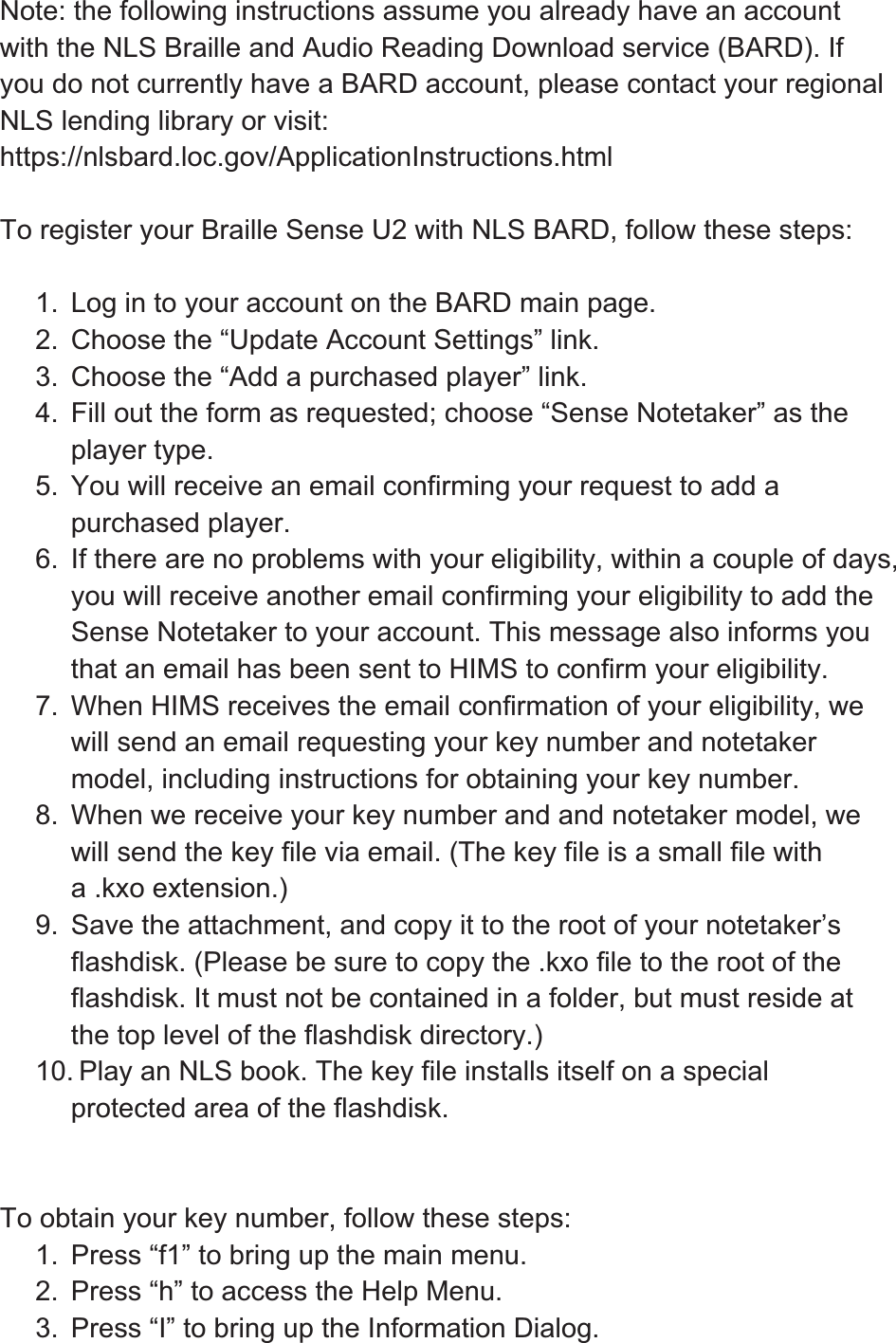 Note: the following instructions assume you already have an account with the NLS Braille and Audio Reading Download service (BARD). If you do not currently have a BARD account, please contact your regional NLS lending library or visit: https://nlsbard.loc.gov/ApplicationInstructions.html To register your Braille Sense U2 with NLS BARD, follow these steps: 1.  Log in to your account on the BARD main page. 2.  Choose the “Update Account Settings” link. 3.  Choose the “Add a purchased player” link. 4.  Fill out the form as requested; choose “Sense Notetaker” as the player type. 5.  You will receive an email confirming your request to add a purchased player. 6.  If there are no problems with your eligibility, within a couple of days, you will receive another email confirming your eligibility to add the Sense Notetaker to your account. This message also informs you that an email has been sent to HIMS to confirm your eligibility. 7.  When HIMS receives the email confirmation of your eligibility, we will send an email requesting your key number and notetaker model, including instructions for obtaining your key number. 8.  When we receive your key number and and notetaker model, we will send the key file via email. (The key file is a small file with a .kxo extension.) 9.  Save the attachment, and copy it to the root of your notetaker’s flashdisk. (Please be sure to copy the .kxo file to the root of the flashdisk. It must not be contained in a folder, but must reside at the top level of the flashdisk directory.) 10. Play an NLS book. The key file installs itself on a special protected area of the flashdisk. To obtain your key number, follow these steps: 1.  Press “f1” to bring up the main menu. 2.  Press “h” to access the Help Menu. 3.  Press “I” to bring up the Information Dialog. 