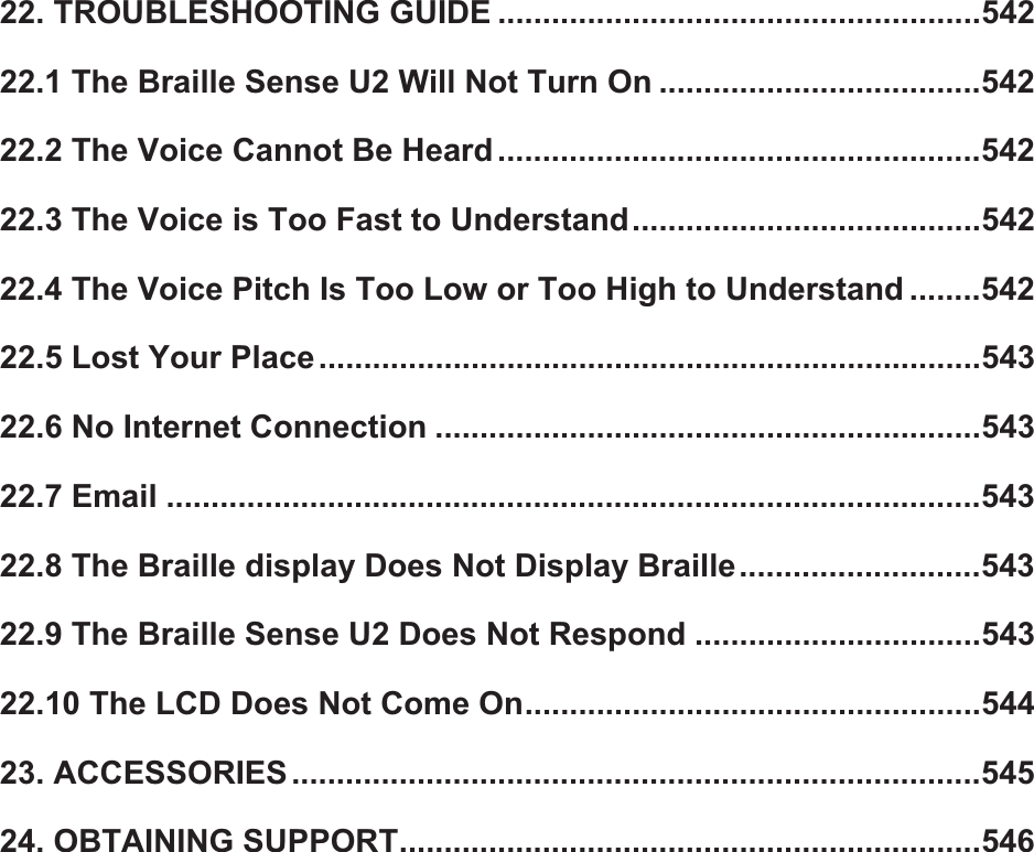 22. TROUBLESHOOTING GUIDE ......................................................54222.1 The Braille Sense U2 Will Not Turn On ....................................54222.2 The Voice Cannot Be Heard ......................................................54222.3 The Voice is Too Fast to Understand.......................................54222.4 The Voice Pitch Is Too Low or Too High to Understand ........54222.5 Lost Your Place ..........................................................................54322.6 No Internet Connection .............................................................54322.7 Email ...........................................................................................54322.8 The Braille display Does Not Display Braille...........................54322.9 The Braille Sense U2 Does Not Respond ................................54322.10 The LCD Does Not Come On...................................................54423. ACCESSORIES.............................................................................54524. OBTAINING SUPPORT.................................................................546