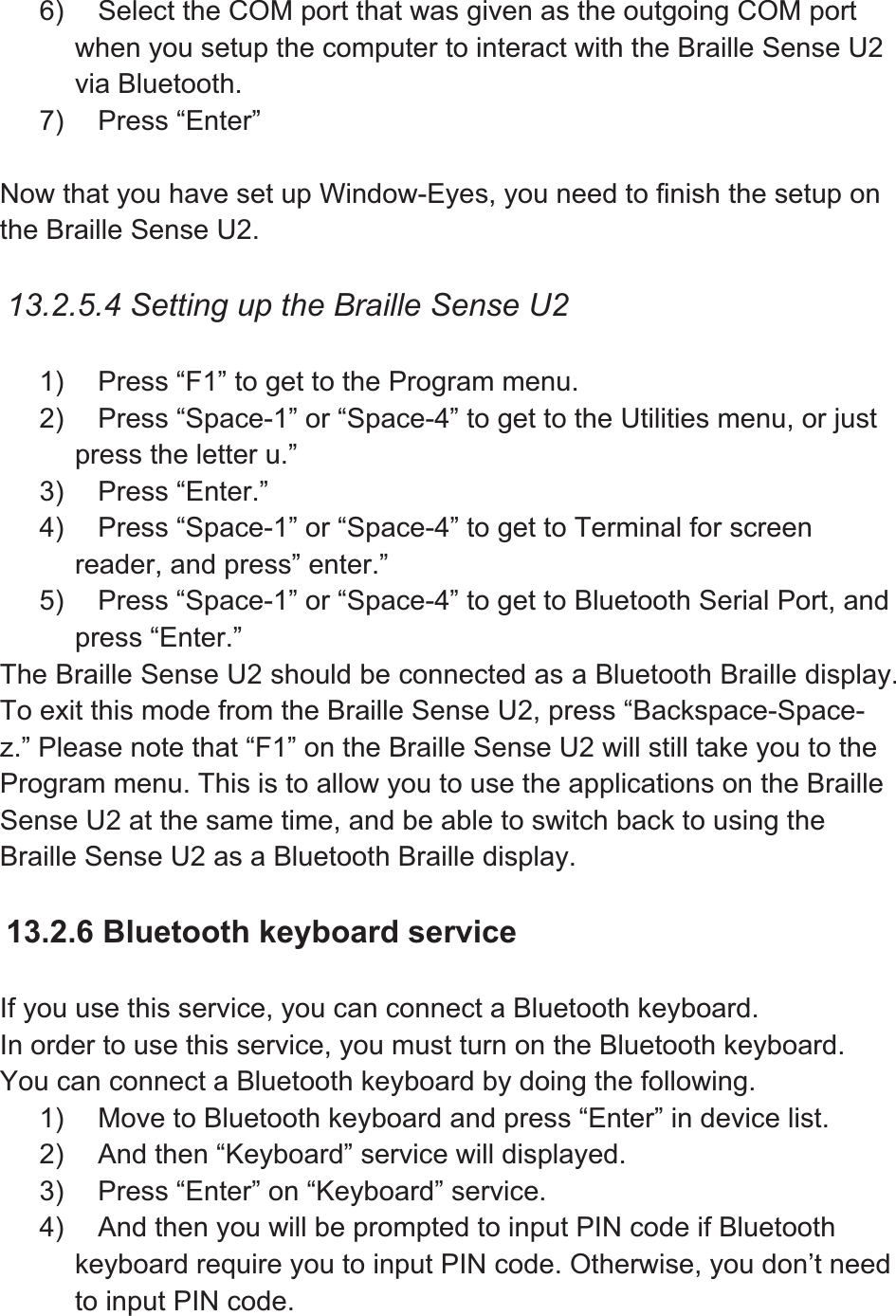 6)  Select the COM port that was given as the outgoing COM port when you setup the computer to interact with the Braille Sense U2 via Bluetooth. 7) Press “Enter” Now that you have set up Window-Eyes, you need to finish the setup on the Braille Sense U2. 13.2.5.4 Setting up the Braille Sense U2 1)  Press “F1” to get to the Program menu. 2)  Press “Space-1” or “Space-4” to get to the Utilities menu, or just press the letter u.” 3) Press “Enter.” 4)  Press “Space-1” or “Space-4” to get to Terminal for screen reader, and press” enter.” 5)  Press “Space-1” or “Space-4” to get to Bluetooth Serial Port, and press “Enter.” The Braille Sense U2 should be connected as a Bluetooth Braille display. To exit this mode from the Braille Sense U2, press “Backspace-Space-z.” Please note that “F1” on the Braille Sense U2 will still take you to the Program menu. This is to allow you to use the applications on the Braille Sense U2 at the same time, and be able to switch back to using the Braille Sense U2 as a Bluetooth Braille display. 13.2.6 Bluetooth keyboard service If you use this service, you can connect a Bluetooth keyboard.   In order to use this service, you must turn on the Bluetooth keyboard. You can connect a Bluetooth keyboard by doing the following. 1)  Move to Bluetooth keyboard and press “Enter” in device list. 2)  And then “Keyboard” service will displayed. 3)  Press “Enter” on “Keyboard” service. 4)  And then you will be prompted to input PIN code if Bluetooth keyboard require you to input PIN code. Otherwise, you don’t need to input PIN code. 