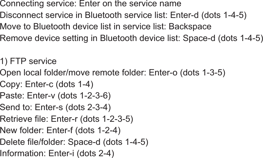 Connecting service: Enter on the service name Disconnect service in Bluetooth service list: Enter-d (dots 1-4-5) Move to Bluetooth device list in service list: Backspace Remove device setting in Bluetooth device list: Space-d (dots 1-4-5)   1) FTP service Open local folder/move remote folder: Enter-o (dots 1-3-5) Copy: Enter-c (dots 1-4) Paste: Enter-v (dots 1-2-3-6) Send to: Enter-s (dots 2-3-4) Retrieve file: Enter-r (dots 1-2-3-5) New folder: Enter-f (dots 1-2-4) Delete file/folder: Space-d (dots 1-4-5) Information: Enter-i (dots 2-4)