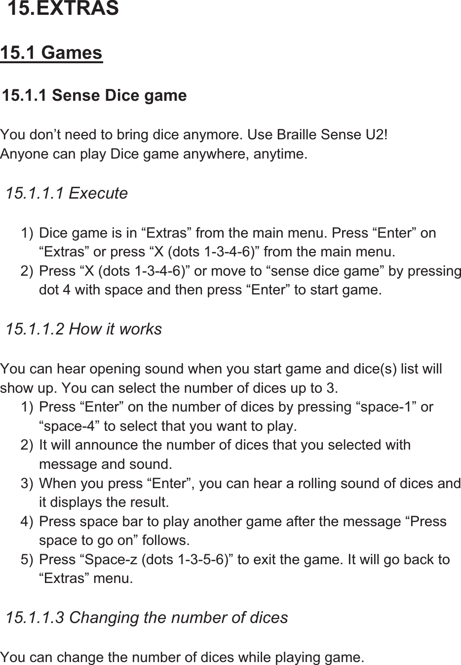 15. EXTRAS 15.1 Games15.1.1 Sense Dice game You don’t need to bring dice anymore. Use Braille Sense U2! Anyone can play Dice game anywhere, anytime.   15.1.1.1 Execute 1) Dice game is in “Extras” from the main menu. Press “Enter” on “Extras” or press “X (dots 1-3-4-6)” from the main menu.   2) Press “X (dots 1-3-4-6)” or move to “sense dice game” by pressing dot 4 with space and then press “Enter” to start game. 15.1.1.2 How it works You can hear opening sound when you start game and dice(s) list will show up. You can select the number of dices up to 3. 1) Press “Enter” on the number of dices by pressing “space-1” or “space-4” to select that you want to play. 2) It will announce the number of dices that you selected with message and sound.   3) When you press “Enter”, you can hear a rolling sound of dices and it displays the result. 4) Press space bar to play another game after the message “Press space to go on” follows.   5) Press “Space-z (dots 1-3-5-6)” to exit the game. It will go back to “Extras” menu.   15.1.1.3 Changing the number of dices You can change the number of dices while playing game.   
