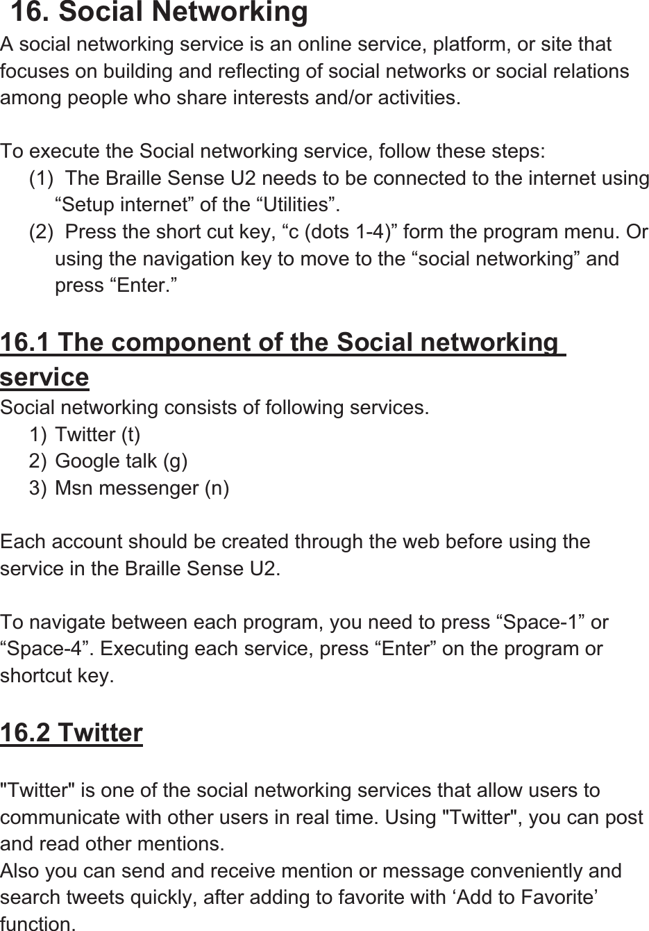 16. Social Networking A social networking service is an online service, platform, or site that focuses on building and reflecting of social networks or social relations among people who share interests and/or activities.   To execute the Social networking service, follow these steps: (1)   The Braille Sense U2 needs to be connected to the internet using “Setup internet” of the “Utilities”.   (2)   Press the short cut key, “c (dots 1-4)” form the program menu. Or using the navigation key to move to the “social networking” and press “Enter.”   16.1 The component of the Social networking serviceSocial networking consists of following services. 1) Twitter (t) 2) Google talk (g) 3) Msn messenger (n) Each account should be created through the web before using the service in the Braille Sense U2.   To navigate between each program, you need to press “Space-1” or “Space-4”. Executing each service, press “Enter” on the program or shortcut key.   16.2 Twitter&quot;Twitter&quot; is one of the social networking services that allow users to communicate with other users in real time. Using &quot;Twitter&quot;, you can post and read other mentions.   Also you can send and receive mention or message conveniently and search tweets quickly, after adding to favorite with ‘Add to Favorite’ function.  