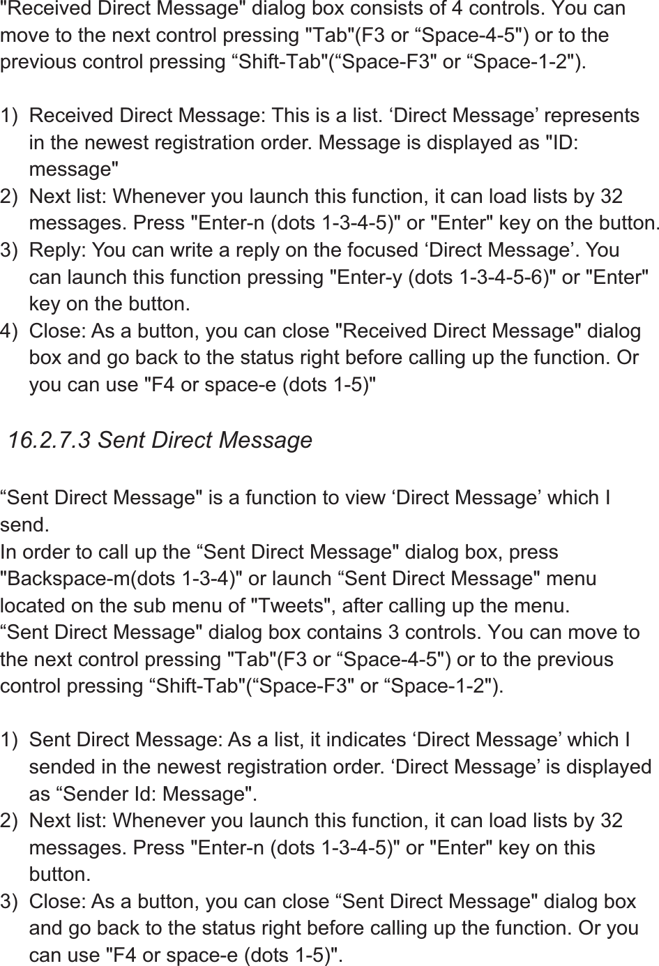 &quot;Received Direct Message&quot; dialog box consists of 4 controls. You can move to the next control pressing &quot;Tab&quot;(F3 or “Space-4-5&quot;) or to the previous control pressing “Shift-Tab&quot;(“Space-F3&quot; or “Space-1-2&quot;).   1)  Received Direct Message: This is a list. ‘Direct Message’ represents in the newest registration order. Message is displayed as &quot;ID: message&quot;2)  Next list: Whenever you launch this function, it can load lists by 32 messages. Press &quot;Enter-n (dots 1-3-4-5)&quot; or &quot;Enter&quot; key on the button. 3)  Reply: You can write a reply on the focused ‘Direct Message’. You can launch this function pressing &quot;Enter-y (dots 1-3-4-5-6)&quot; or &quot;Enter&quot; key on the button. 4)  Close: As a button, you can close &quot;Received Direct Message&quot; dialog box and go back to the status right before calling up the function. Or you can use &quot;F4 or space-e (dots 1-5)&quot;   16.2.7.3 Sent Direct Message “Sent Direct Message&quot; is a function to view ‘Direct Message’ which I send.In order to call up the “Sent Direct Message&quot; dialog box, press &quot;Backspace-m(dots 1-3-4)&quot; or launch “Sent Direct Message&quot; menu located on the sub menu of &quot;Tweets&quot;, after calling up the menu.   “Sent Direct Message&quot; dialog box contains 3 controls. You can move to the next control pressing &quot;Tab&quot;(F3 or “Space-4-5&quot;) or to the previous control pressing “Shift-Tab&quot;(“Space-F3&quot; or “Space-1-2&quot;). 1)  Sent Direct Message: As a list, it indicates ‘Direct Message’ which I sended in the newest registration order. ‘Direct Message’ is displayed as “Sender Id: Message&quot;. 2)  Next list: Whenever you launch this function, it can load lists by 32 messages. Press &quot;Enter-n (dots 1-3-4-5)&quot; or &quot;Enter&quot; key on this button.3)  Close: As a button, you can close “Sent Direct Message&quot; dialog box and go back to the status right before calling up the function. Or you can use &quot;F4 or space-e (dots 1-5)&quot;.   