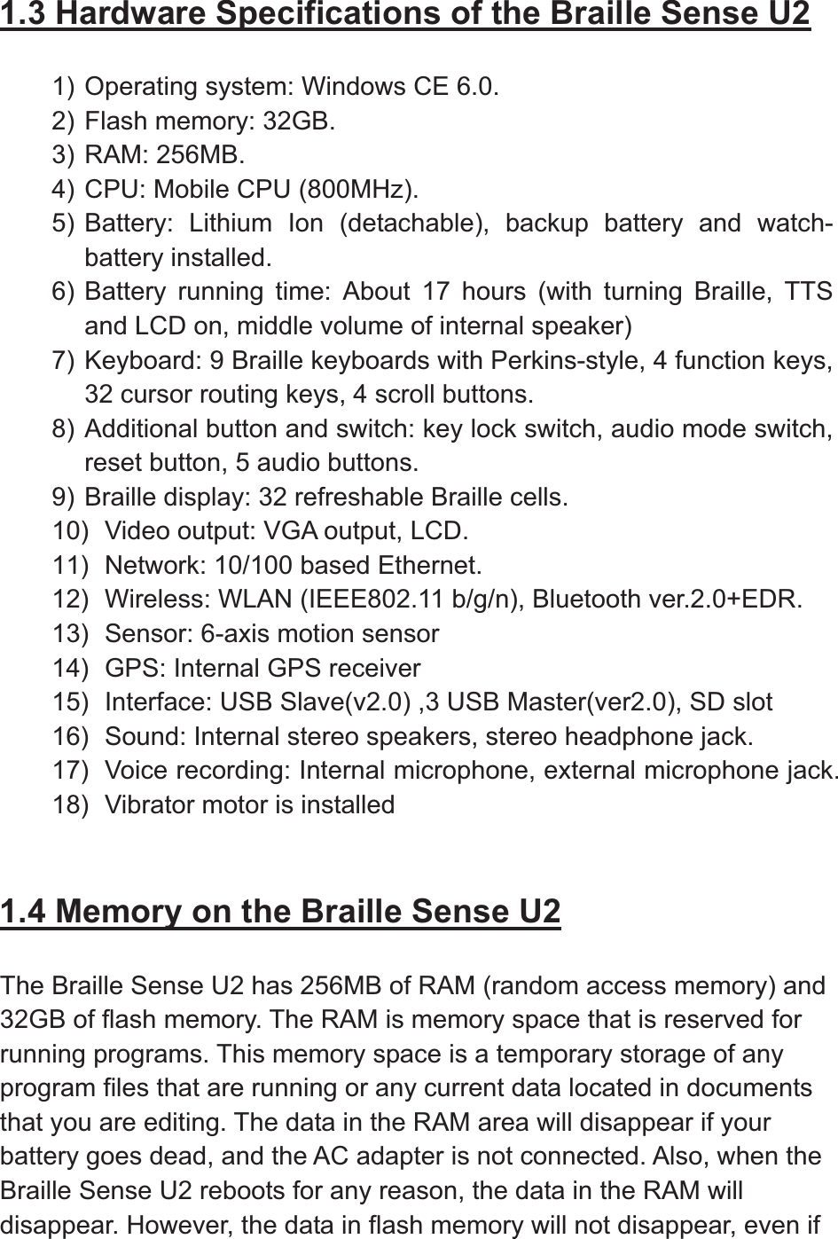 1.3 Hardware Specifications of the Braille Sense U21) Operating system: Windows CE 6.0. 2) Flash memory: 32GB. 3) RAM: 256MB. 4) CPU: Mobile CPU (800MHz).   5) Battery: Lithium Ion (detachable), backup battery and watch-battery installed. 6) Battery running time: About 17 hours (with turning Braille, TTS and LCD on, middle volume of internal speaker) 7) Keyboard: 9 Braille keyboards with Perkins-style, 4 function keys, 32 cursor routing keys, 4 scroll buttons. 8) Additional button and switch: key lock switch, audio mode switch, reset button, 5 audio buttons. 9) Braille display: 32 refreshable Braille cells. 10)  Video output: VGA output, LCD. 11)  Network: 10/100 based Ethernet. 12)  Wireless: WLAN (IEEE802.11 b/g/n), Bluetooth ver.2.0+EDR. 13)  Sensor: 6-axis motion sensor 14)  GPS: Internal GPS receiver 15)  Interface: USB Slave(v2.0) ,3 USB Master(ver2.0), SD slot 16)  Sound: Internal stereo speakers, stereo headphone jack. 17)  Voice recording: Internal microphone, external microphone jack. 18)  Vibrator motor is installed 1.4 Memory on the Braille Sense U2The Braille Sense U2 has 256MB of RAM (random access memory) and 32GB of flash memory. The RAM is memory space that is reserved for running programs. This memory space is a temporary storage of any program files that are running or any current data located in documents that you are editing. The data in the RAM area will disappear if your battery goes dead, and the AC adapter is not connected. Also, when the Braille Sense U2 reboots for any reason, the data in the RAM will disappear. However, the data in flash memory will not disappear, even if 