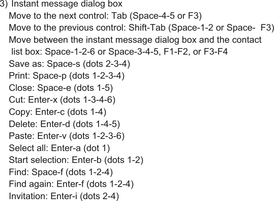 3) Instant message dialog box Move to the next control: Tab (Space-4-5 or F3) Move to the previous control: Shift-Tab (Space-1-2 or Space-  F3) Move between the instant message dialog box and the contact  list box: Space-1-2-6 or Space-3-4-5, F1-F2, or F3-F4 Save as: Space-s (dots 2-3-4) Print: Space-p (dots 1-2-3-4) Close: Space-e (dots 1-5) Cut: Enter-x (dots 1-3-4-6) Copy: Enter-c (dots 1-4) Delete: Enter-d (dots 1-4-5) Paste: Enter-v (dots 1-2-3-6) Select all: Enter-a (dot 1) Start selection: Enter-b (dots 1-2) Find: Space-f (dots 1-2-4) Find again: Enter-f (dots 1-2-4) Invitation: Enter-i (dots 2-4) 