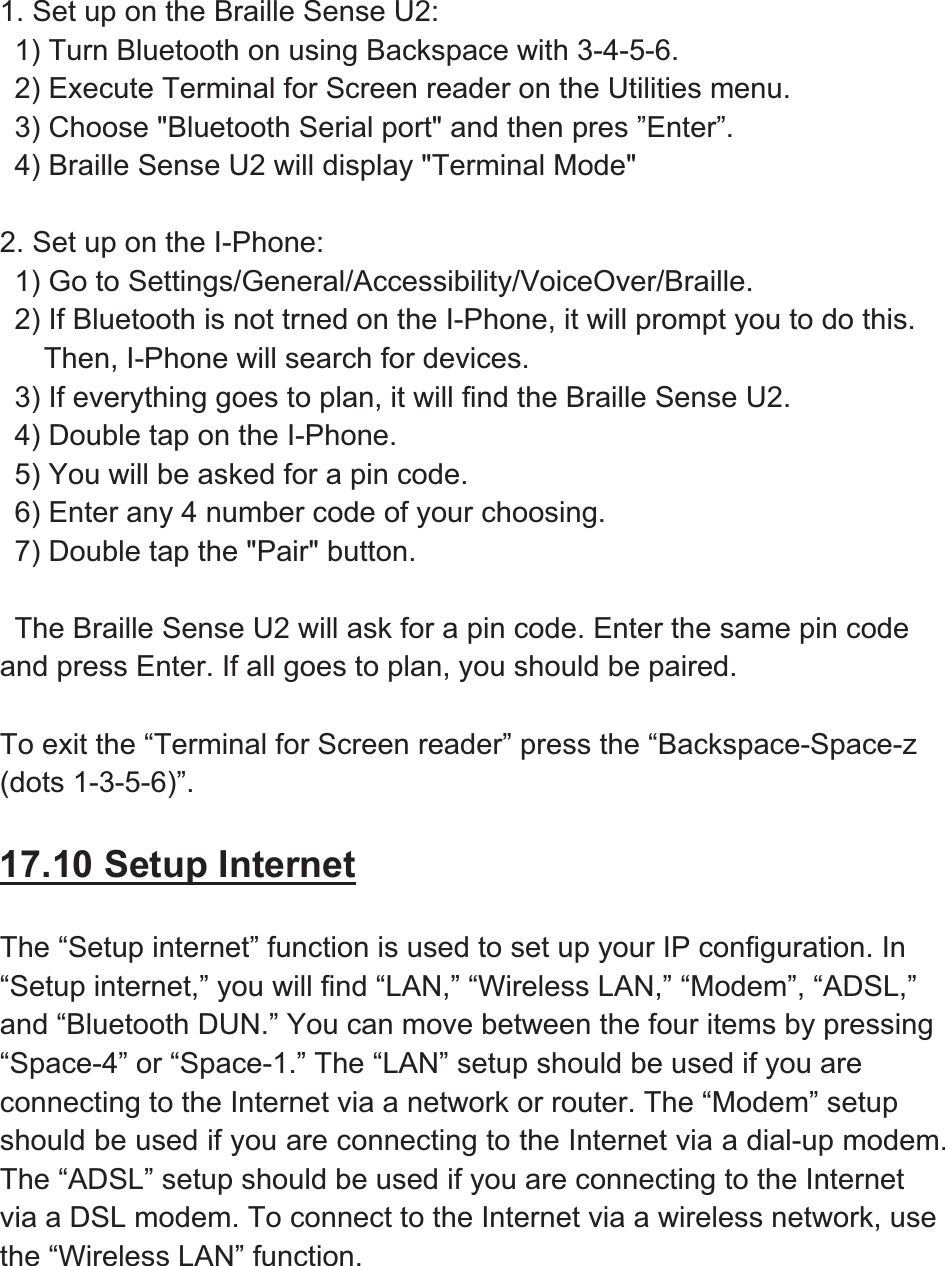 1. Set up on the Braille Sense U2:   1) Turn Bluetooth on using Backspace with 3-4-5-6.   2) Execute Terminal for Screen reader on the Utilities menu.     3) Choose &quot;Bluetooth Serial port&quot; and then pres ”Enter”.   4) Braille Sense U2 will display &quot;Terminal Mode&quot; 2. Set up on the I-Phone:   1) Go to Settings/General/Accessibility/VoiceOver/Braille.   2) If Bluetooth is not trned on the I-Phone, it will prompt you to do this.    Then, I-Phone will search for devices.   3) If everything goes to plan, it will find the Braille Sense U2.   4) Double tap on the I-Phone.   5) You will be asked for a pin code.   6) Enter any 4 number code of your choosing.   7) Double tap the &quot;Pair&quot; button.   The Braille Sense U2 will ask for a pin code. Enter the same pin code and press Enter. If all goes to plan, you should be paired. To exit the “Terminal for Screen reader” press the “Backspace-Space-z(dots 1-3-5-6)”. 17.10 Setup InternetThe “Setup internet” function is used to set up your IP configuration. In “Setup internet,” you will find “LAN,” “Wireless LAN,” “Modem”, “ADSL,” and “Bluetooth DUN.” You can move between the four items by pressing “Space-4” or “Space-1.” The “LAN” setup should be used if you are connecting to the Internet via a network or router. The “Modem” setup should be used if you are connecting to the Internet via a dial-up modem. The “ADSL” setup should be used if you are connecting to the Internet via a DSL modem. To connect to the Internet via a wireless network, use the “Wireless LAN” function. 