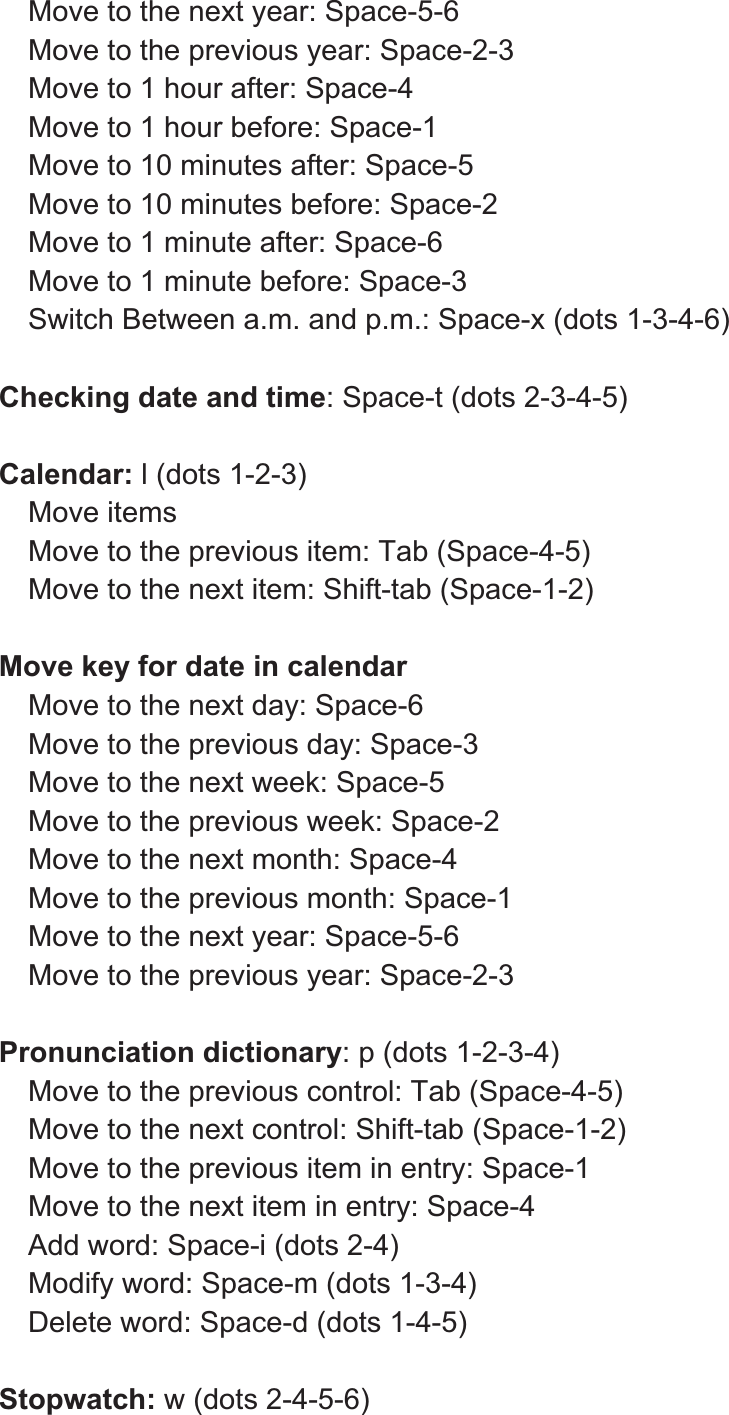 Move to the next year: Space-5-6 Move to the previous year: Space-2-3 Move to 1 hour after: Space-4 Move to 1 hour before: Space-1 Move to 10 minutes after: Space-5 Move to 10 minutes before: Space-2 Move to 1 minute after: Space-6 Move to 1 minute before: Space-3 Switch Between a.m. and p.m.: Space-x (dots 1-3-4-6) Checking date and time: Space-t (dots 2-3-4-5) Calendar: l (dots 1-2-3) Move items Move to the previous item: Tab (Space-4-5) Move to the next item: Shift-tab (Space-1-2) Move key for date in calendar Move to the next day: Space-6 Move to the previous day: Space-3 Move to the next week: Space-5 Move to the previous week: Space-2 Move to the next month: Space-4 Move to the previous month: Space-1 Move to the next year: Space-5-6 Move to the previous year: Space-2-3 Pronunciation dictionary: p (dots 1-2-3-4) Move to the previous control: Tab (Space-4-5) Move to the next control: Shift-tab (Space-1-2) Move to the previous item in entry: Space-1 Move to the next item in entry: Space-4 Add word: Space-i (dots 2-4) Modify word: Space-m (dots 1-3-4) Delete word: Space-d (dots 1-4-5) Stopwatch: w (dots 2-4-5-6) 