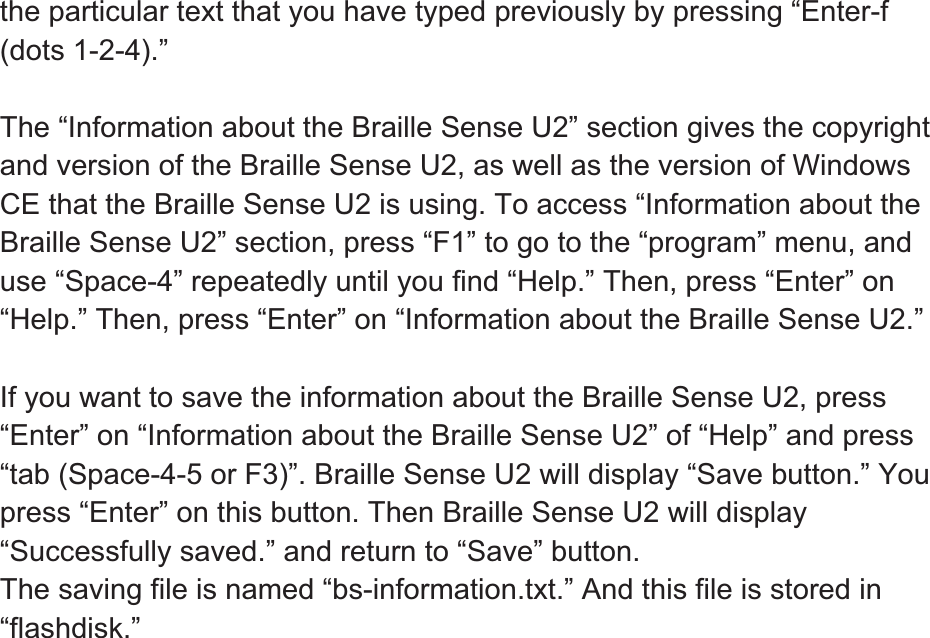 the particular text that you have typed previously by pressing “Enter-f (dots 1-2-4).” The “Information about the Braille Sense U2” section gives the copyright and version of the Braille Sense U2, as well as the version of Windows CE that the Braille Sense U2 is using. To access “Information about the Braille Sense U2” section, press “F1” to go to the “program” menu, and use “Space-4” repeatedly until you find “Help.” Then, press “Enter” on “Help.” Then, press “Enter” on “Information about the Braille Sense U2.” If you want to save the information about the Braille Sense U2, press “Enter” on “Information about the Braille Sense U2” of “Help” and press “tab (Space-4-5 or F3)”. Braille Sense U2 will display “Save button.” You press “Enter” on this button. Then Braille Sense U2 will display “Successfully saved.” and return to “Save” button.   The saving file is named “bs-information.txt.” And this file is stored in “flashdisk.”