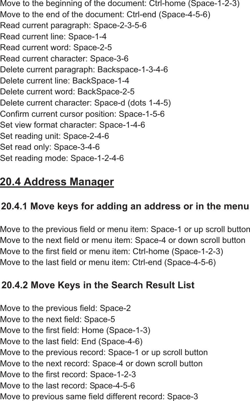 Move to the beginning of the document: Ctrl-home (Space-1-2-3) Move to the end of the document: Ctrl-end (Space-4-5-6) Read current paragraph: Space-2-3-5-6 Read current line: Space-1-4 Read current word: Space-2-5 Read current character: Space-3-6 Delete current paragraph: Backspace-1-3-4-6 Delete current line: BackSpace-1-4 Delete current word: BackSpace-2-5 Delete current character: Space-d (dots 1-4-5) Confirm current cursor position: Space-1-5-6 Set view format character: Space-1-4-6 Set reading unit: Space-2-4-6 Set read only: Space-3-4-6 Set reading mode: Space-1-2-4-6 20.4 Address Manager20.4.1 Move keys for adding an address or in the menu Move to the previous field or menu item: Space-1 or up scroll button Move to the next field or menu item: Space-4 or down scroll button Move to the first field or menu item: Ctrl-home (Space-1-2-3) Move to the last field or menu item: Ctrl-end (Space-4-5-6) 20.4.2 Move Keys in the Search Result List Move to the previous field: Space-2 Move to the next field: Space-5   Move to the first field: Home (Space-1-3) Move to the last field: End (Space-4-6) Move to the previous record: Space-1 or up scroll button Move to the next record: Space-4 or down scroll button Move to the first record: Space-1-2-3 Move to the last record: Space-4-5-6 Move to previous same field different record: Space-3 