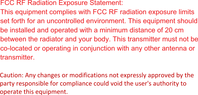FCC RF Radiation Exposure Statement: This equipment complies with FCC RF radiation exposure limits set forth for an uncontrolled environment. This equipment should be installed and operated with a minimum distance of 20 cm between the radiator and your body. This transmitter must not be co-located or operating in conjunction with any other antenna or transmitter.Caution: Any changes or modifications not expressly approved by the party responsible for compliance could void the user&apos;s authority to operate this equipment. 