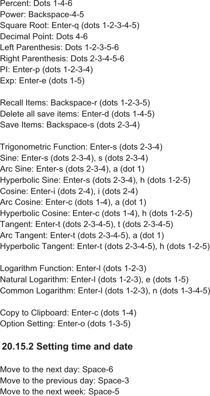 Percent: Dots 1-4-6 Power: Backspace-4-5 Square Root: Enter-q (dots 1-2-3-4-5) Decimal Point: Dots 4-6 Left Parenthesis: Dots 1-2-3-5-6 Right Parenthesis: Dots 2-3-4-5-6 PI: Enter-p (dots 1-2-3-4) Exp: Enter-e (dots 1-5) Recall Items: Backspace-r (dots 1-2-3-5) Delete all save items: Enter-d (dots 1-4-5) Save Items: Backspace-s (dots 2-3-4) Trigonometric Function: Enter-s (dots 2-3-4) Sine: Enter-s (dots 2-3-4), s (dots 2-3-4) Arc Sine: Enter-s (dots 2-3-4), a (dot 1) Hyperbolic Sine: Enter-s (dots 2-3-4), h (dots 1-2-5) Cosine: Enter-i (dots 2-4), i (dots 2-4) Arc Cosine: Enter-c (dots 1-4), a (dot 1) Hyperbolic Cosine: Enter-c (dots 1-4), h (dots 1-2-5) Tangent: Enter-t (dots 2-3-4-5), t (dots 2-3-4-5) Arc Tangent: Enter-t (dots 2-3-4-5), a (dot 1) Hyperbolic Tangent: Enter-t (dots 2-3-4-5), h (dots 1-2-5) Logarithm Function: Enter-l (dots 1-2-3) Natural Logarithm: Enter-l (dots 1-2-3), e (dots 1-5) Common Logarithm: Enter-l (dots 1-2-3), n (dots 1-3-4-5) Copy to Clipboard: Enter-c (dots 1-4) Option Setting: Enter-o (dots 1-3-5) 20.15.2 Setting time and date Move to the next day: Space-6 Move to the previous day: Space-3 Move to the next week: Space-5 