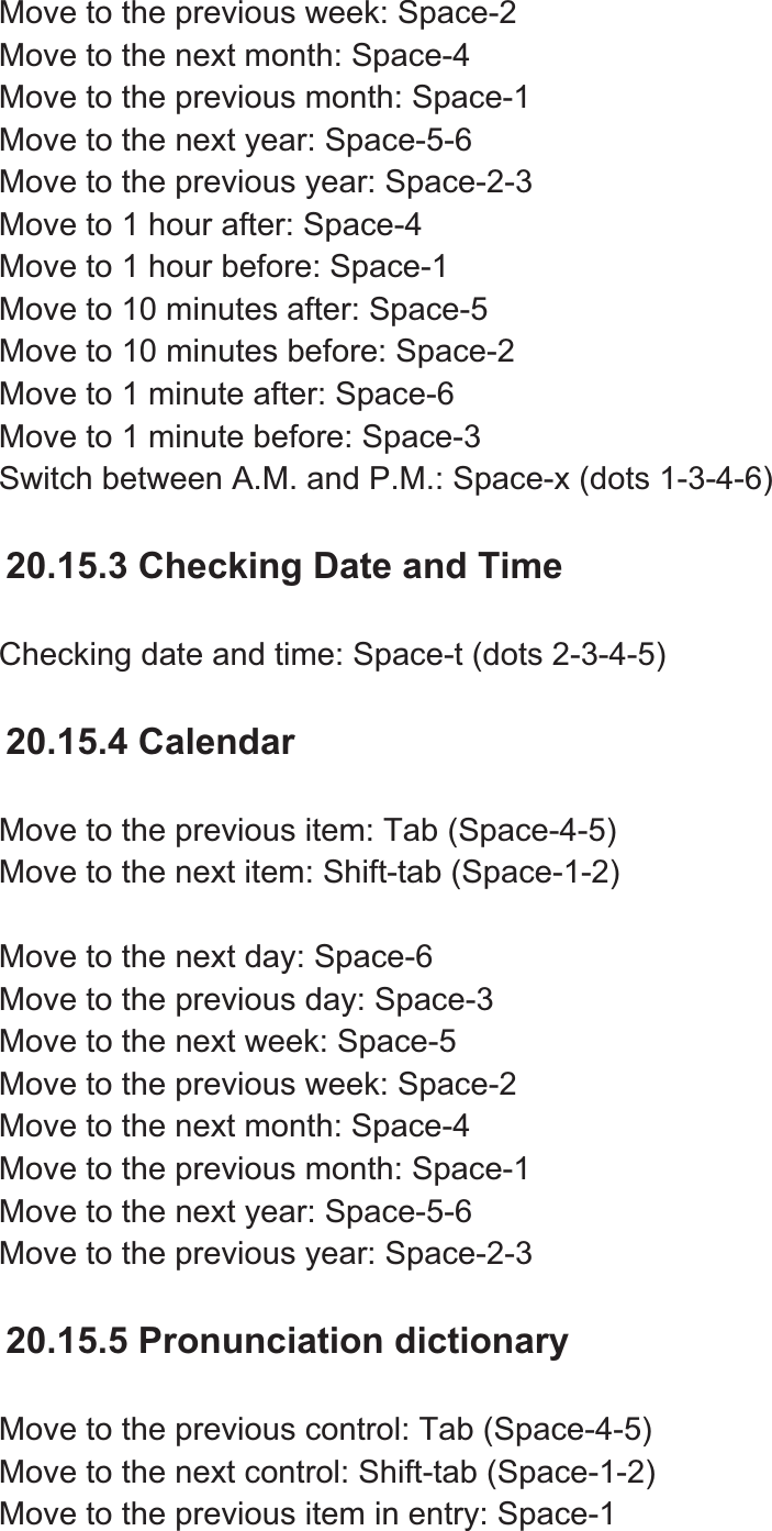 Move to the previous week: Space-2 Move to the next month: Space-4 Move to the previous month: Space-1 Move to the next year: Space-5-6 Move to the previous year: Space-2-3 Move to 1 hour after: Space-4 Move to 1 hour before: Space-1 Move to 10 minutes after: Space-5 Move to 10 minutes before: Space-2 Move to 1 minute after: Space-6 Move to 1 minute before: Space-3 Switch between A.M. and P.M.: Space-x (dots 1-3-4-6) 20.15.3 Checking Date and Time Checking date and time: Space-t (dots 2-3-4-5) 20.15.4 Calendar Move to the previous item: Tab (Space-4-5) Move to the next item: Shift-tab (Space-1-2) Move to the next day: Space-6 Move to the previous day: Space-3 Move to the next week: Space-5 Move to the previous week: Space-2 Move to the next month: Space-4 Move to the previous month: Space-1 Move to the next year: Space-5-6 Move to the previous year: Space-2-3 20.15.5 Pronunciation dictionary Move to the previous control: Tab (Space-4-5) Move to the next control: Shift-tab (Space-1-2) Move to the previous item in entry: Space-1 