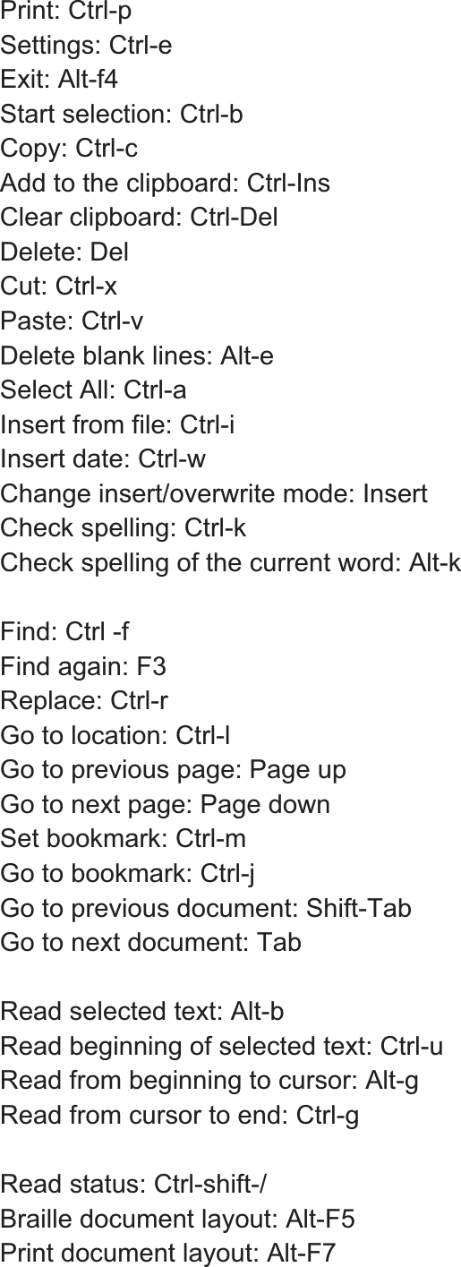 Print: Ctrl-p Settings: Ctrl-e Exit: Alt-f4 Start selection: Ctrl-b Copy: Ctrl-c   Add to the clipboard: Ctrl-Ins Clear clipboard: Ctrl-Del Delete: Del Cut: Ctrl-x Paste: Ctrl-v Delete blank lines: Alt-e Select All: Ctrl-a Insert from file: Ctrl-i   Insert date: Ctrl-w Change insert/overwrite mode: Insert Check spelling: Ctrl-k Check spelling of the current word: Alt-k Find: Ctrl -f Find again: F3   Replace: Ctrl-r Go to location: Ctrl-l Go to previous page: Page up Go to next page: Page down Set bookmark: Ctrl-m Go to bookmark: Ctrl-j Go to previous document: Shift-Tab Go to next document: Tab Read selected text: Alt-b Read beginning of selected text: Ctrl-u Read from beginning to cursor: Alt-g Read from cursor to end: Ctrl-g Read status: Ctrl-shift-/ Braille document layout: Alt-F5 Print document layout: Alt-F7 
