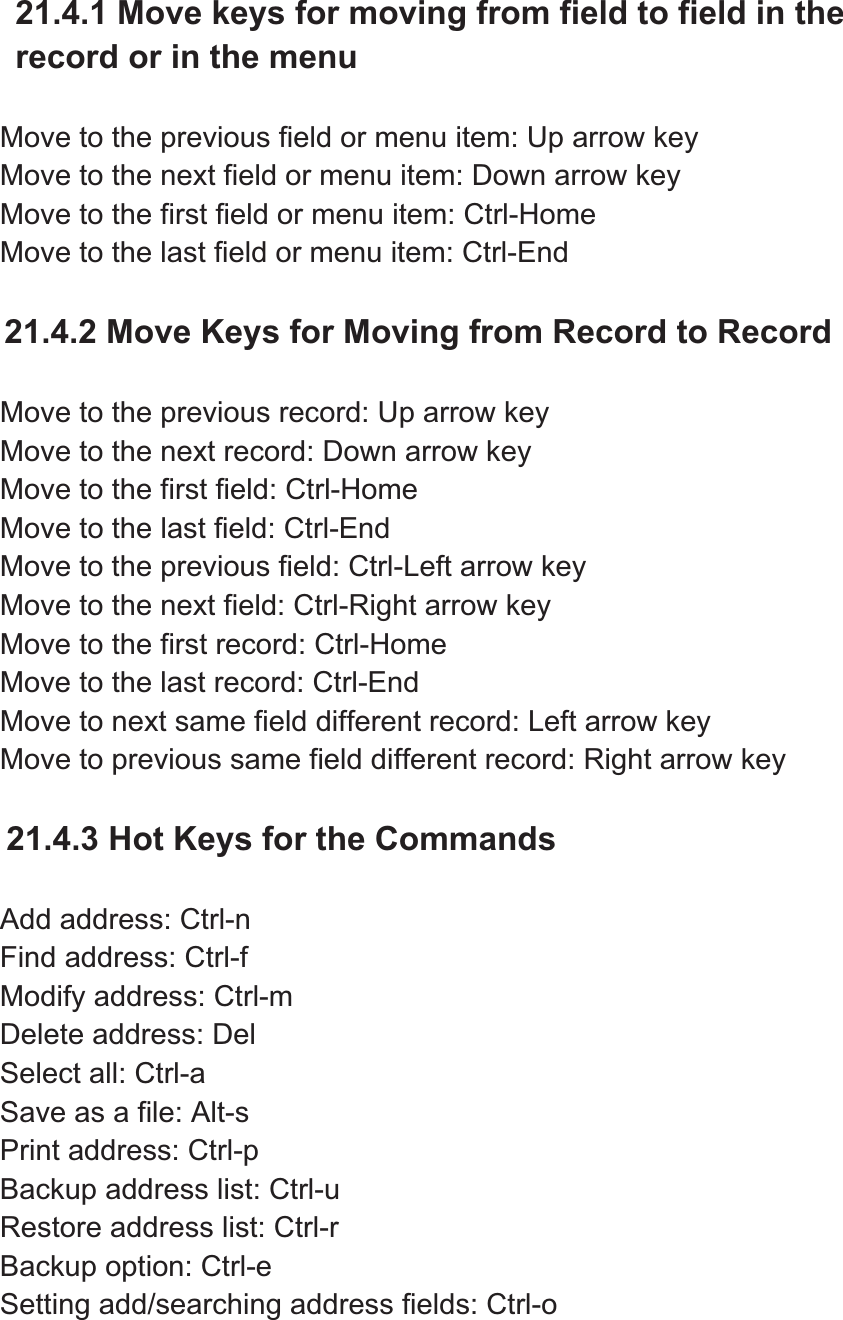 21.4.1 Move keys for moving from field to field in the record or in the menu Move to the previous field or menu item: Up arrow key Move to the next field or menu item: Down arrow key Move to the first field or menu item: Ctrl-Home Move to the last field or menu item: Ctrl-End 21.4.2 Move Keys for Moving from Record to Record Move to the previous record: Up arrow key Move to the next record: Down arrow key Move to the first field: Ctrl-Home Move to the last field: Ctrl-End Move to the previous field: Ctrl-Left arrow key Move to the next field: Ctrl-Right arrow key Move to the first record: Ctrl-Home Move to the last record: Ctrl-End Move to next same field different record: Left arrow key Move to previous same field different record: Right arrow key 21.4.3 Hot Keys for the Commands Add address: Ctrl-n Find address: Ctrl-f Modify address: Ctrl-m Delete address: Del Select all: Ctrl-a Save as a file: Alt-s   Print address: Ctrl-p Backup address list: Ctrl-u Restore address list: Ctrl-r Backup option: Ctrl-e Setting add/searching address fields: Ctrl-o   
