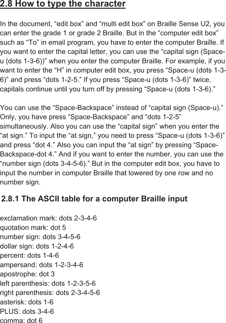 2.8 How to type the characterIn the document, “edit box” and “multi edit box” on Braille Sense U2, you can enter the grade 1 or grade 2 Braille. But in the “computer edit box” such as “To” in email program, you have to enter the computer Braille. If you want to enter the capital letter, you can use the “capital sign (Space-u (dots 1-3-6))” when you enter the computer Braille. For example, if you want to enter the “H” in computer edit box, you press “Space-u (dots 1-3-6)” and press “dots 1-2-5.” If you press “Space-u (dots 1-3-6)” twice, capitals continue until you turn off by pressing “Space-u (dots 1-3-6).” You can use the “Space-Backspace” instead of “capital sign (Space-u).” Only, you have press “Space-Backspace” and “dots 1-2-5” simultaneously. Also you can use the “capital sign” when you enter the “at sign.” To input the “at sign,” you need to press “Space-u (dots 1-3-6)” and press “dot 4.” Also you can input the “at sign” by pressing “Space-Backspace-dot 4.” And if you want to enter the number, you can use the “number sign (dots 3-4-5-6).” But in the computer edit box, you have to input the number in computer Braille that lowered by one row and no number sign.2.8.1 The ASCII table for a computer Braille input exclamation mark: dots 2-3-4-6 quotation mark: dot 5 number sign: dots 3-4-5-6 dollar sign: dots 1-2-4-6 percent: dots 1-4-6 ampersand: dots 1-2-3-4-6 apostrophe: dot 3 left parenthesis: dots 1-2-3-5-6 right parenthesis: dots 2-3-4-5-6 asterisk: dots 1-6 PLUS: dots 3-4-6 comma: dot 6 