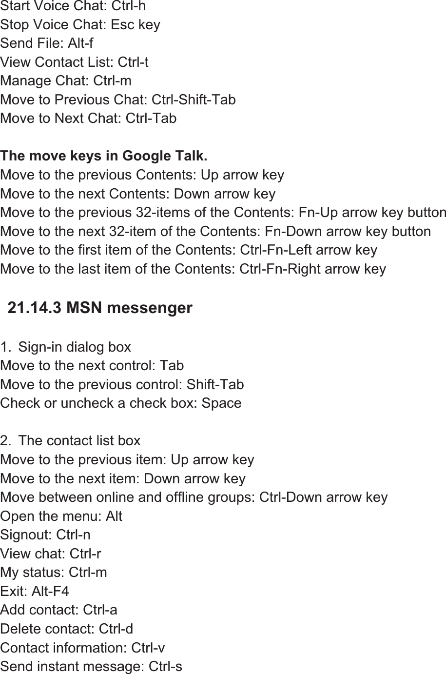 Start Voice Chat: Ctrl-h   Stop Voice Chat: Esc key Send File: Alt-f   View Contact List: Ctrl-t   Manage Chat: Ctrl-m Move to Previous Chat: Ctrl-Shift-Tab Move to Next Chat: Ctrl-Tab The move keys in Google Talk. Move to the previous Contents: Up arrow key   Move to the next Contents: Down arrow key Move to the previous 32-items of the Contents: Fn-Up arrow key button Move to the next 32-item of the Contents: Fn-Down arrow key button Move to the first item of the Contents: Ctrl-Fn-Left arrow key Move to the last item of the Contents: Ctrl-Fn-Right arrow key 21.14.3 MSN messenger 1.  Sign-in dialog box Move to the next control: Tab Move to the previous control: Shift-Tab Check or uncheck a check box: Space 2.  The contact list box Move to the previous item: Up arrow key Move to the next item: Down arrow key Move between online and offline groups: Ctrl-Down arrow key Open the menu: Alt Signout: Ctrl-n View chat: Ctrl-r My status: Ctrl-m Exit: Alt-F4 Add contact: Ctrl-a Delete contact: Ctrl-d Contact information: Ctrl-v Send instant message: Ctrl-s 