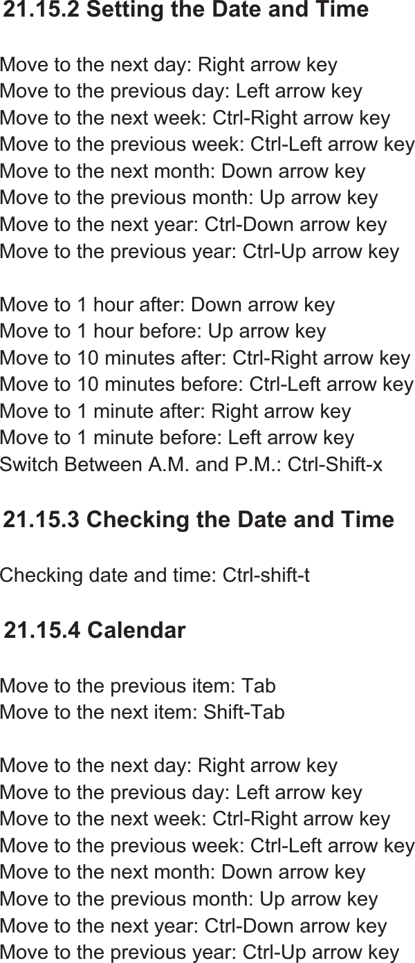 21.15.2 Setting the Date and Time Move to the next day: Right arrow key Move to the previous day: Left arrow key Move to the next week: Ctrl-Right arrow key Move to the previous week: Ctrl-Left arrow key Move to the next month: Down arrow key Move to the previous month: Up arrow key Move to the next year: Ctrl-Down arrow key Move to the previous year: Ctrl-Up arrow key Move to 1 hour after: Down arrow key Move to 1 hour before: Up arrow key Move to 10 minutes after: Ctrl-Right arrow key Move to 10 minutes before: Ctrl-Left arrow key Move to 1 minute after: Right arrow key Move to 1 minute before: Left arrow key Switch Between A.M. and P.M.: Ctrl-Shift-x 21.15.3 Checking the Date and Time Checking date and time: Ctrl-shift-t 21.15.4 Calendar Move to the previous item: Tab Move to the next item: Shift-Tab Move to the next day: Right arrow key Move to the previous day: Left arrow key Move to the next week: Ctrl-Right arrow key Move to the previous week: Ctrl-Left arrow key Move to the next month: Down arrow key Move to the previous month: Up arrow key Move to the next year: Ctrl-Down arrow key Move to the previous year: Ctrl-Up arrow key 