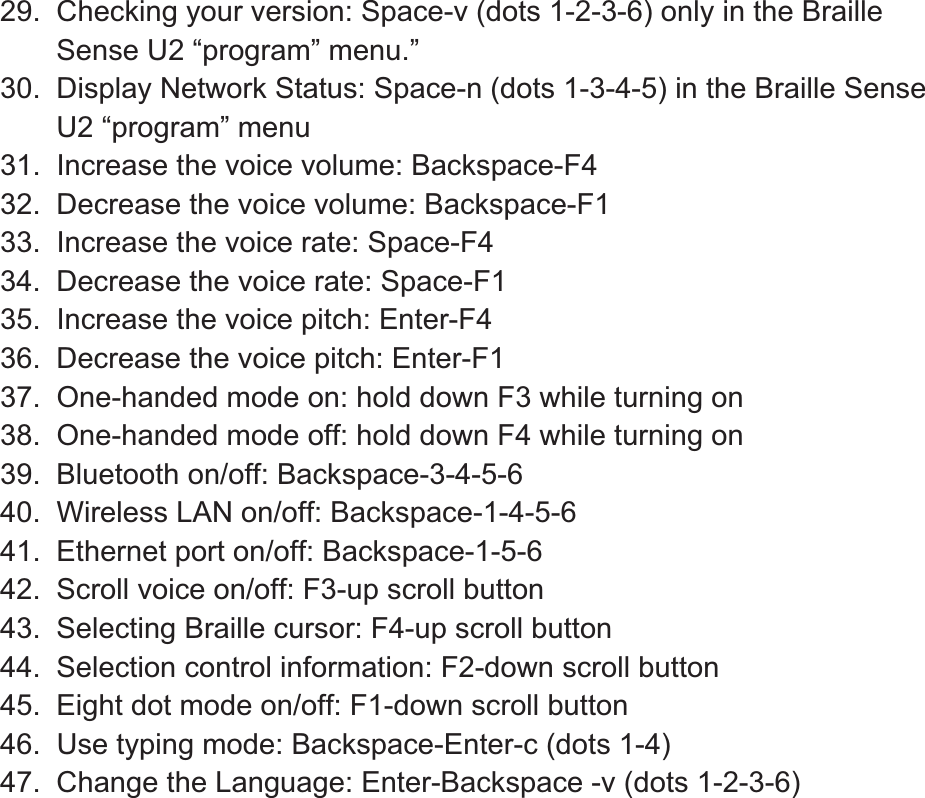 29.  Checking your version: Space-v (dots 1-2-3-6) only in the Braille Sense U2 “program” menu.” 30.  Display Network Status: Space-n (dots 1-3-4-5) in the Braille Sense U2 “program” menu 31.  Increase the voice volume: Backspace-F4 32.  Decrease the voice volume: Backspace-F1 33.  Increase the voice rate: Space-F4 34.  Decrease the voice rate: Space-F1 35.  Increase the voice pitch: Enter-F4 36.  Decrease the voice pitch: Enter-F1 37.  One-handed mode on: hold down F3 while turning on 38.  One-handed mode off: hold down F4 while turning on 39.  Bluetooth on/off: Backspace-3-4-5-6 40.  Wireless LAN on/off: Backspace-1-4-5-6 41.  Ethernet port on/off: Backspace-1-5-6 42.  Scroll voice on/off: F3-up scroll button 43.  Selecting Braille cursor: F4-up scroll button 44.  Selection control information: F2-down scroll button 45.  Eight dot mode on/off: F1-down scroll button 46.  Use typing mode: Backspace-Enter-c (dots 1-4) 47.  Change the Language: Enter-Backspace -v (dots 1-2-3-6) 
